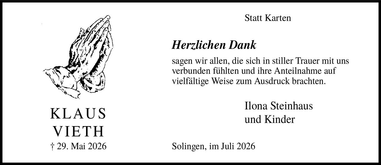 <p><strong>KLAUS VIETH</strong></p><p>† 29. Mai 2026</p><p><strong>Statt Karten</strong></p><p><i>Herzlichen Dank</i></p><p>sagen wir allen, die sich in stiller Trauer mit uns verbunden fühlten und ihre Anteilnahme auf vielfältige Weise zum Ausdruck brachten.</p><p>Ilona Steinhaus und Kinder</p><p>Solingen, im Juli 2026</p>