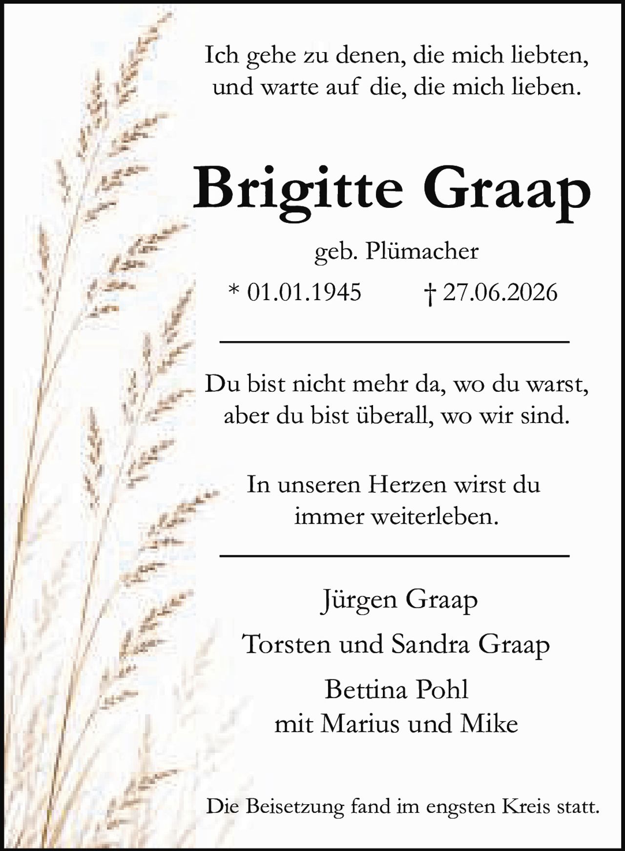 <p>Ich gehe zu denen, die mich liebten,<br>und warte auf die, die mich lieben.</p><p><strong>Brigitte Graap</strong><br>geb. Plümacher<br>* 01.01.1945 † 27.06.2026</p><p>Du bist nicht mehr da, wo du warst,<br>aber du bist überall, wo wir sind.</p><p>In unseren Herzen wirst du<br>immer weiterleben.</p><p>Jürgen Graap<br>Torsten und Sandra Graap<br>Bettina Pohl<br>mit Marius und Mike</p><p>Die Beisetzung fand im engsten Kreis statt.</p>