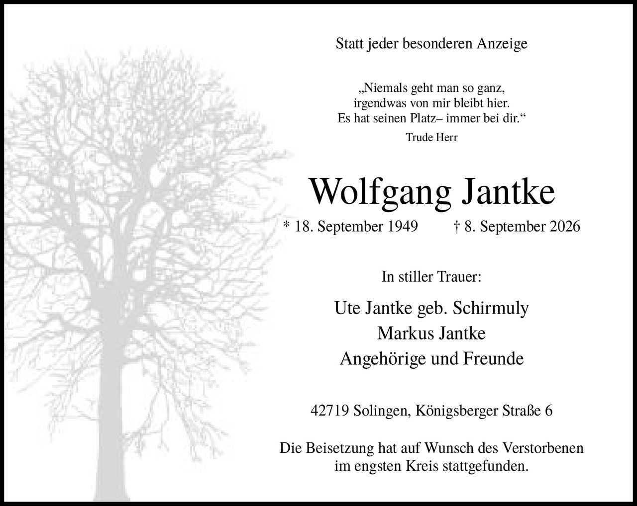 <p>Statt jeder besonderen Anzeige</p>

<p><i>„Niemals geht man so ganz, irgendwas von mir bleibt hier. Es hat seinen Platz– immer bei dir."</i> Trude Herr</p>

<p><strong>Wolfgang Jantke</strong><br>
* 18. September 1949 † 8. September 2026</p>

<p><strong>In stiller Trauer:</strong><br>
Ute Jantke geb. Schirmuly<br>
Markus Jantke<br>
Angehörige und Freunde</p>

<p>42719 Solingen, Königsberger Straße 6</p>

<p>Die Beisetzung hat auf Wunsch des Verstorbenen im engsten Kreis stattgefunden.</p>