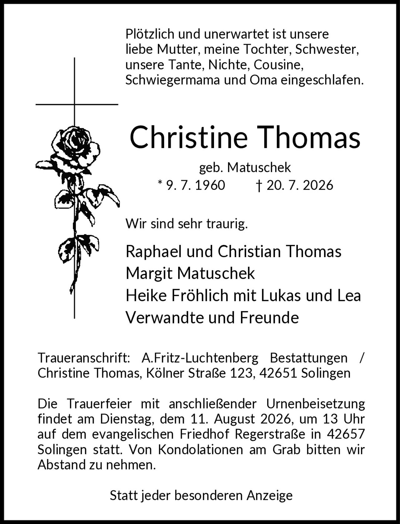 <p>Plötzlich und unerwartet ist unsere liebe Mutter, meine Tochter, Schwester, unsere Tante, Nichte, Cousine, Schwiegermama und Oma eingeschlafen.</p>

<p><strong>Christine Thomas</strong><br/>geb. Matuschek<br/>* 9. 7. 1960 † 20. 7. 2026</p>

<p>Wir sind sehr traurig.</p>

<p>Raphael und Christian Thomas<br/>Margit Matuschek<br/>Heike Fröhlich mit Lukas und Lea<br/>Verwandte und Freunde</p>

<p>Traueranschrift: A.Fritz-Luchtenberg Bestattungen / Christine Thomas, Kölner Straße 123, 42651 Solingen</p>

<p>Die Trauerfeier mit anschließender Urnenbeisetzung findet am Dienstag, dem 11. August 2026, um 13 Uhr auf dem evangelischen Friedhof Regerstraße in 42657 Solingen statt. Von Kondolationen am Grab bitten wir Abstand zu nehmen.</p>

<p>Statt jeder besonderen Anzeige</p>