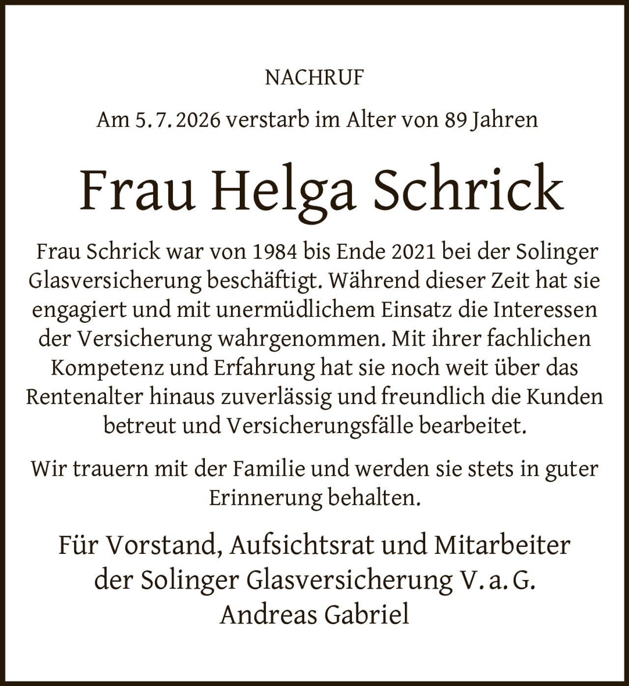 <p><strong>NACHRUF</strong></p><p>Am 5. 7. 2026 verstarb im Alter von 89 Jahren</p><p><strong>Frau Helga Schrick</strong></p><p>Frau Schrick war von 1984 bis Ende 2021 bei der Solinger Glasversicherung beschäftigt. Während dieser Zeit hat sie engagiert und mit unermüdlichem Einsatz die Interessen der Versicherung wahrgenommen. Mit ihrer fachlichen Kompetenz und Erfahrung hat sie noch weit über das Rentenalter hinaus zuverlässig und freundlich die Kunden betreut und Versicherungsfälle bearbeitet.</p><p>Wir trauern mit der Familie und werden sie stets in guter Erinnerung behalten.</p><p>Für Vorstand, Aufsichtsrat und Mitarbeiter der Solinger Glasversicherung V. a. G.<br>Andreas Gabriel</p>