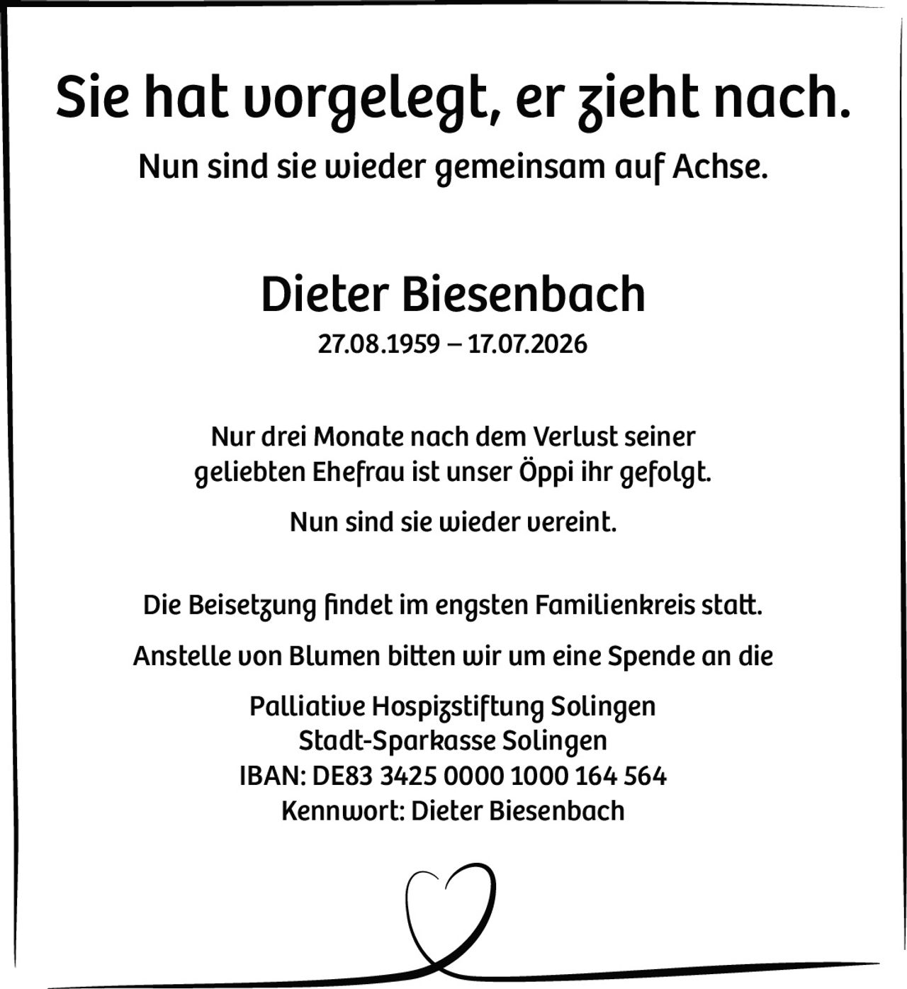 <p><strong>Sie hat vorgelegt, er zieht nach.<br>Nun sind sie wieder gemeinsam auf Achse.</strong></p><p><strong>Dieter Biesenbach</strong><br>27.08.1959 – 17.07.2026</p><p>Nur drei Monate nach dem Verlust seiner geliebten Ehefrau ist unser Öppi ihr gefolgt.<br>Nun sind sie wieder vereint.</p><p>Die Beisetzung findet im engsten Familienkreis statt.</p><p>Anstelle von Blumen bitten wir um eine Spende an die<br><strong>Palliative Hospizstiftung Solingen</strong><br>Stadt-Sparkasse Solingen<br>IBAN: DE83 3425 0000 1000 164 564<br>Kennwort: Dieter Biesenbach</p>