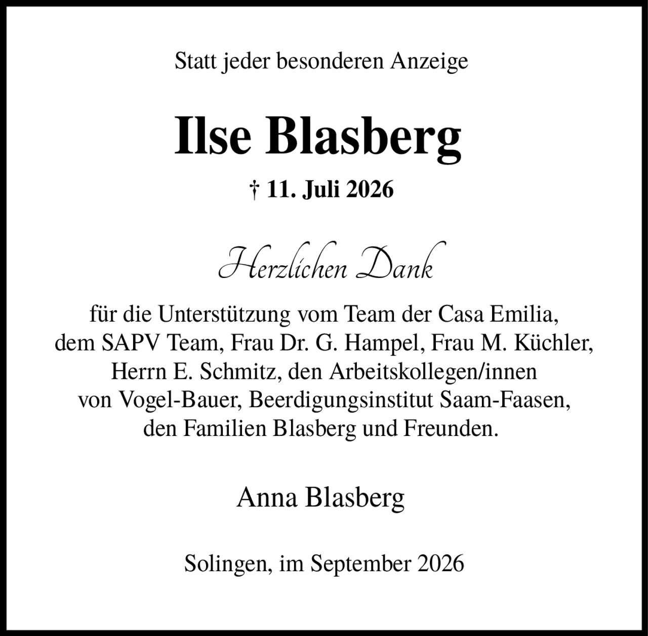 <p>Statt jeder besonderen Anzeige</p>

<p><strong>Ilse Blasberg</strong></p>

<p>† 11. Juli 2026</p>

<p><i>Herzlichen Dank</i></p>

<p>für die Unterstützung vom Team der Casa Emilia, dem SAPV Team, Frau Dr. G. Hampel, Frau M. Küchler, Herrn E. Schmitz, den Arbeitskollegen/innen von Vogel-Bauer, Beerdigungsinstitut Saam-Faasen, den Familien Blasberg und Freunden.</p>

<p>Anna Blasberg</p>

<p>Solingen, im September 2026</p>