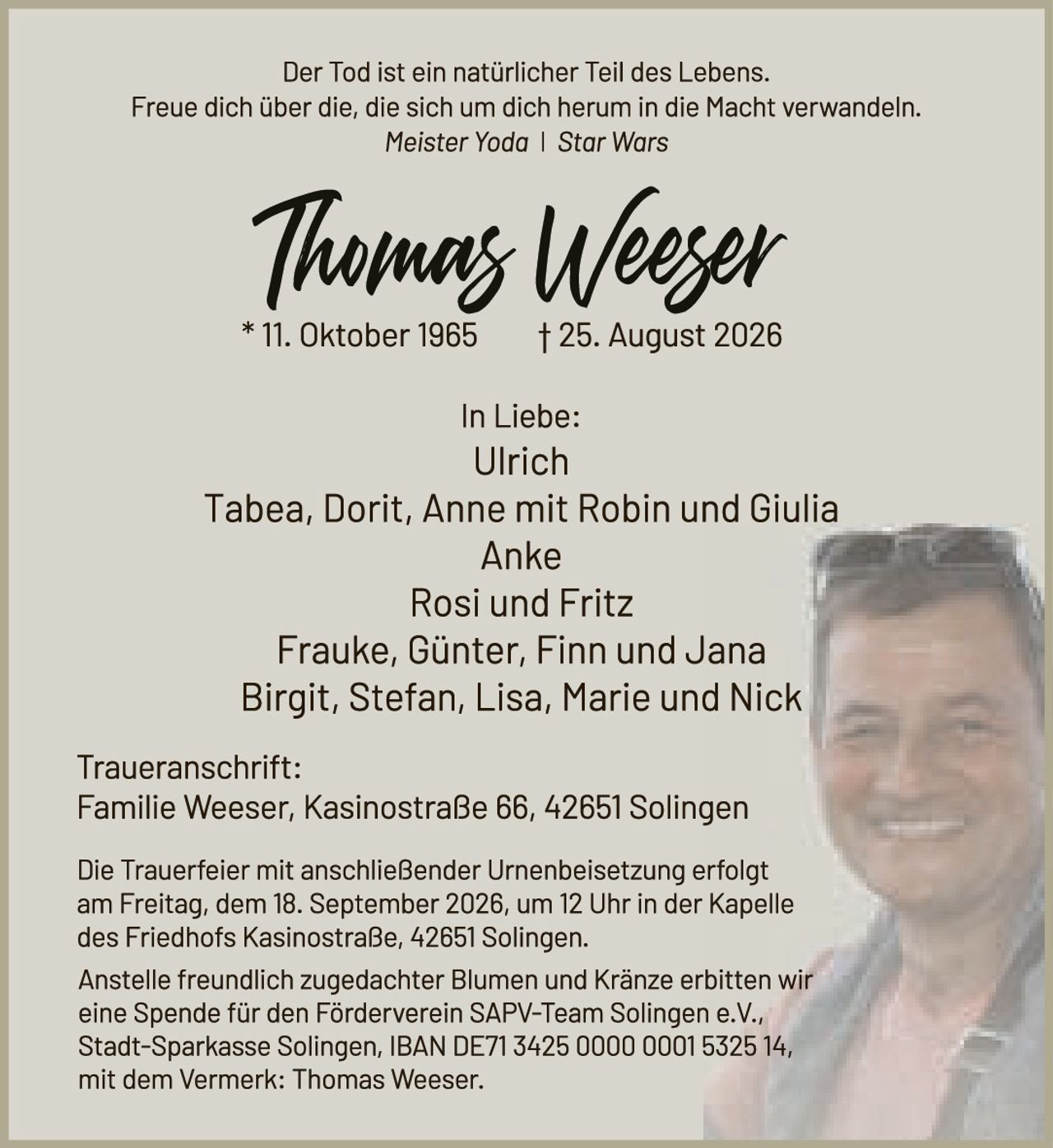 <p>Der Tod ist ein natürlicher Teil des Lebens. Freue dich über die, die sich um dich herum in die Macht verwandeln.</p><p><i>Meister Yoda | Star Wars</i></p><p><strong>Thomas Weezer</strong><br>* 11. Oktober 1965 &nbsp;&nbsp;&nbsp;&nbsp; † 25. August 2026</p><p>In Liebe:<br>Ulrich<br>Tabea, Dorit, Anne mit Robin und Giulia<br>Anke<br>Rosi und Fritz<br>Frauke, Günter, Finn und Jana<br>Birgit, Stefan, Lisa, Marie und Nick</p><p><strong>Traueranschrift:</strong><br>Familie Weeser, Kasinostraße 66, 42651 Solingen</p><p>Die Trauerfeier mit anschließender Urnenbeisetzung erfolgt am Freitag, dem 18. September 2026, um 12 Uhr in der Kapelle des Friedhofs Kasinostraße, 42651 Solingen.</p><p>Anstelle freundlich zugedachter Blumen und Kränze erbitten wir eine Spende für den Förderverein SAPV-Team Solingen e.V., Stadt-Sparkasse Solingen, IBAN DE71 3425 0000 0001 5325 14, mit dem Vermerk: Thomas Weeser.</p>