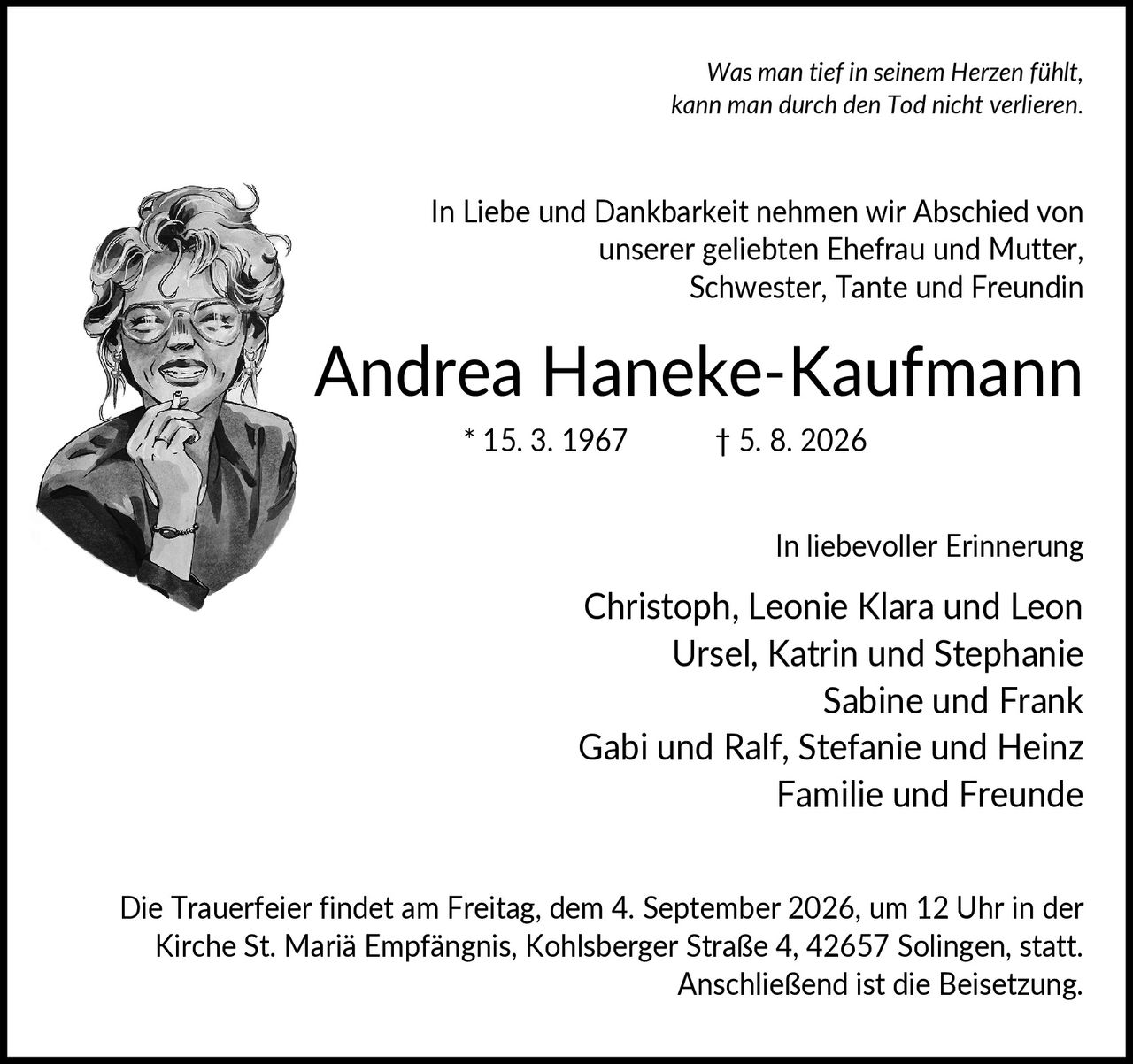 <p><i>Was man tief in seinem Herzen fühlt, kann man durch den Tod nicht verlieren.</i></p><p>In Liebe und Dankbarkeit nehmen wir Abschied von unserer geliebten Ehefrau und Mutter, Schwester, Tante und Freundin</p><p><strong>Andrea Haneke-Kaufmann</strong><br/>* 15. 3. 1967    † 5. 8. 2026</p><p>In liebevoller Erinnerung</p><p>Christoph, Leonie Klara und Leon<br/>Ursel, Katrin und Stephanie<br/>Sabine und Frank<br/>Gabi und Ralf, Stefanie und Heinz<br/>Familie und Freunde</p><p>Die Trauerfeier findet am Freitag, dem 4. September 2026, um 12 Uhr in der Kirche St. Mariä Empfängnis, Kohlsberger Straße 4, 42657 Solingen, statt. Anschließend ist die Beisetzung.</p>