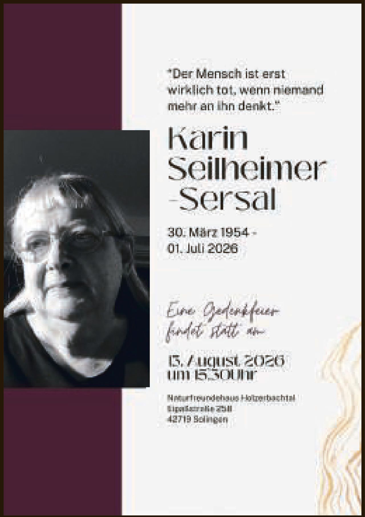 <p><i>"Der Mensch ist erst wirklich tot, wenn niemand mehr an ihn denkt."</i></p>

<p><strong>Karin Seilheimer Sersal</strong></p>

<p>30. März 1954 - 01. Juli 2026</p>

<p>Eine Gedächtfeier findet statt am</p>

<p>15. August 2020 um 15 Uhr</p>

<p>Martinsndhaus Hohrenbastl<br/>Bajakerife 258<br/>42719 Solingen</p>