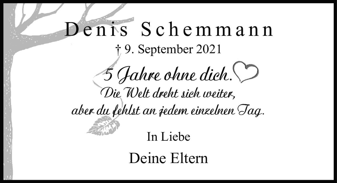 <p><strong>Denis Schemmann</strong><br>† 9. September 2021</p><p>5 Jahre ohne dich.<br>Die Welt dreht sich weiter,<br>aber du fehlst an jedem einzelnen Tag.</p><p>In Liebe<br>Deine Eltern</p>