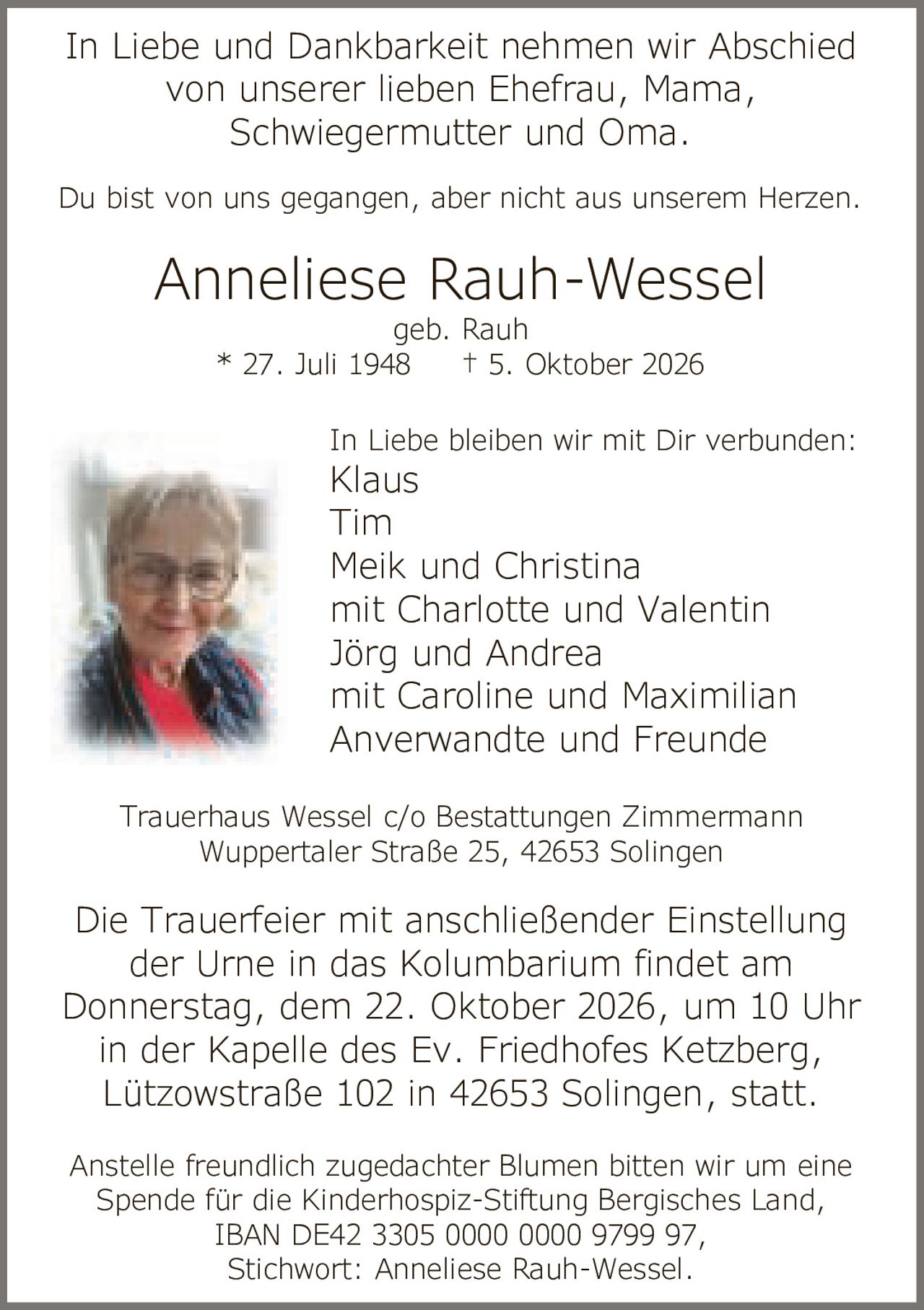 <p>In Liebe und Dankbarkeit nehmen wir Abschied von unserer lieben Ehefrau, Mama, Schwiegermutter und Oma.</p>

<p>Du bist von uns gegangen, aber nicht aus unserem Herzen.</p>

<p><strong>Anneliese Rauh-Wessel</strong><br>geb. Rauh<br>* 27. Juli 1948 † 5. Oktober 2026</p>

<p>In Liebe bleiben wir mit Dir verbunden:<br>Klaus<br>Tim<br>Meik und Christina<br>mit Charlotte und Valentin<br>Jörg und Andrea<br>mit Caroline und Maximilian<br>Anverwandte und Freunde</p>

<p>Die Trauerfeier mit anschließender Einstellung der Urne in das Kolumbarium findet am Donnerstag, dem 22. Oktober 2026, um 10 Uhr in der Kapelle des Ev. Friedhofes Ketzberg, Lützowstraße 102 in 42653 Solingen, statt.</p>

<p>Anstelle freundlich zugedachter Blumen bitten wir um eine Spende für die Kinderhospiz-Stiftung Bergisches Land, IBAN DE42 3305 0000 0000 9799 97, Stichwort: Anneliese Rauh-Wessel.</p>

<p>Trauerhaus Wessel c/o Bestattungen Zimmermann<br>Wuppertaler Straße 25, 42653 Solingen</p>
