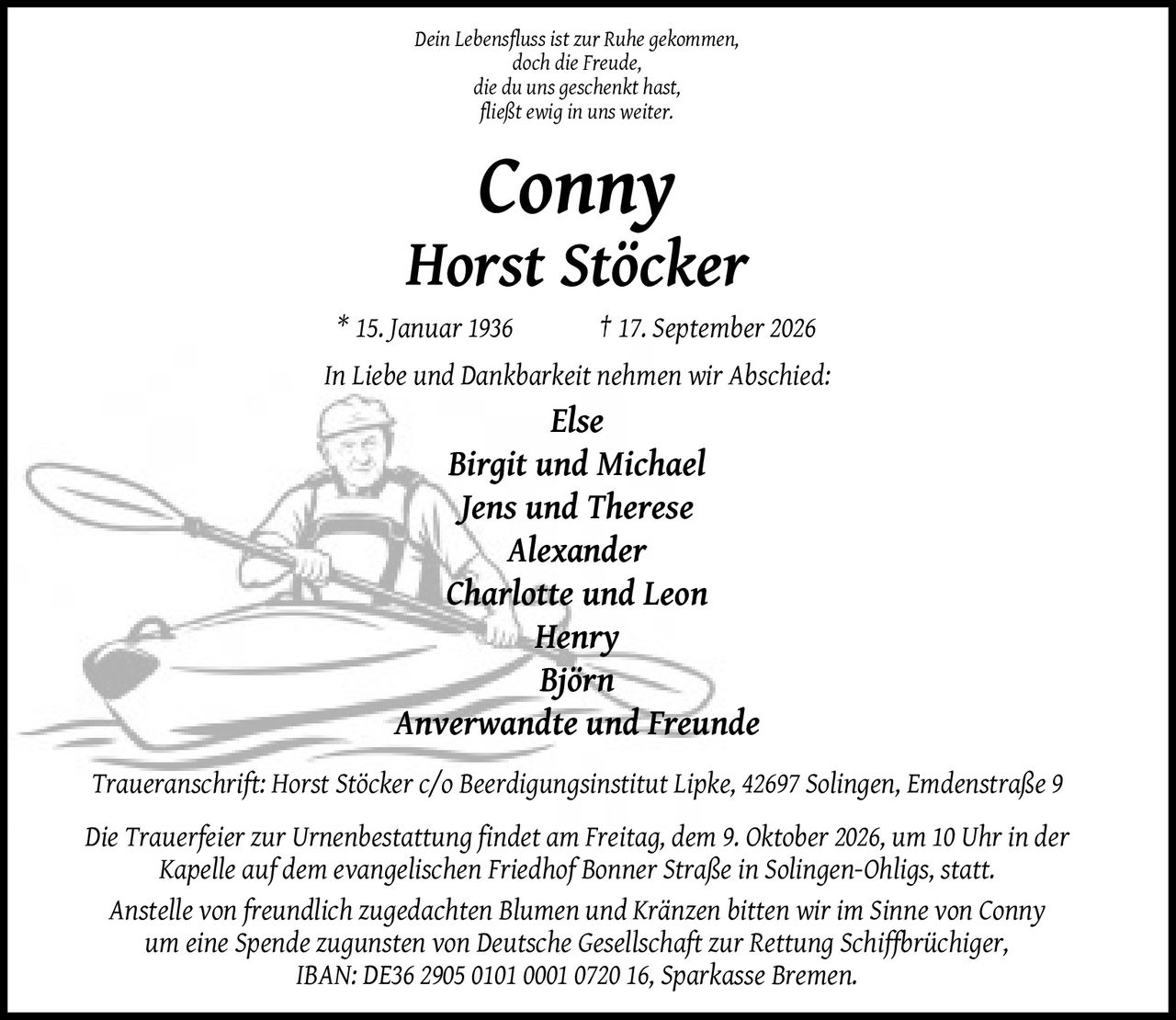 <p><i>Dein Lebensfluss ist zur Ruhe gekommen, doch die Freude, die du uns geschenkt hast, fließt ewig in uns weiter.</i></p>

<p><strong>Conny Horst Stöcker</strong><br>
* 15. Januar 1936 † 17. September 2026</p>

<p>In Liebe und Dankbarkeit nehmen wir Abschied:</p>

<p><i>Else<br>
Birgit und Michael<br>
Jens und Therese<br>
Alexander<br>
Charlotte und Leon<br>
Henry<br>
Björn<br>
Anverwandte und Freunde</i></p>

<p><i>Traueranschrift: Horst Stöcker c/o Beerdigungsinstitut Lipke, 42697 Solingen, Emdenstraße 9</i></p>

<p>Die Trauerfeier zur Urnenbestattung findet am Freitag, dem 9. Oktober 2026, um 10 Uhr in der Kapelle auf dem evangelischen Friedhof Bonner Straße in Solingen-Ohligs, statt.</p>

<p>Anstelle von freundlich zugedachten Blumen und Kränzen bitten wir im Sinne von Conny um eine Spende zugunsten von Deutsche Gesellschaft zur Rettung Schiffbrüchiger, IBAN: DE36 2905 0101 0001 0720 16, Sparkasse Bremen.</p>