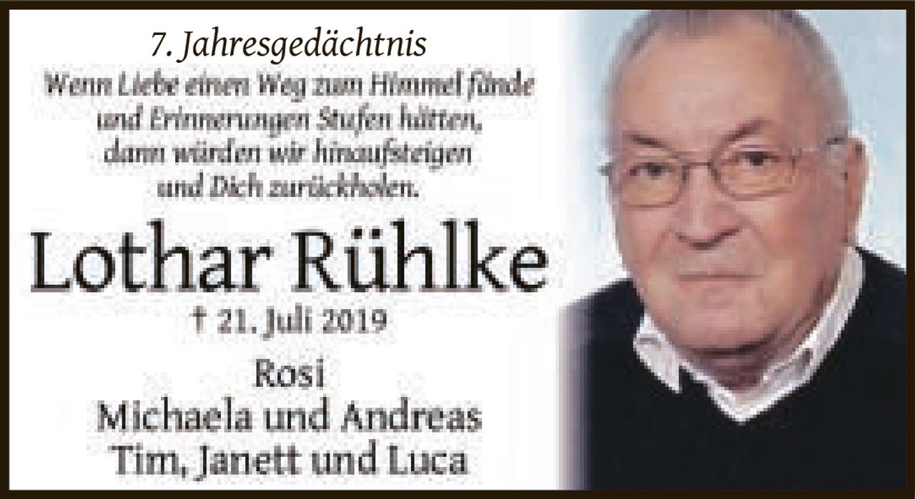 <p><strong>7. Jahresgedächtnis</strong></p>

<p><i>Wenn Liebe einen Weg zum Himmel fände und Erinnerungen Stufen hätten, dann würden wir hinaufsteigen und Dich zurückholen.</i></p>

<p><strong>Lothar Rühlke</strong><br>† 21. Juli 2019</p>

<p>Rosi<br>Michaela und Andreas<br>Tim, Janett und Luca</p>