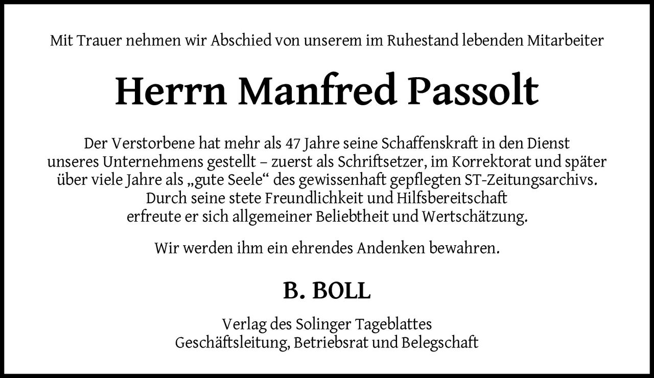 <p>Mit Trauer nehmen wir Abschied von unserem im Ruhestand lebenden Mitarbeiter</p>

<p><strong>Herrn Manfred Passolt</strong></p>

<p>Der Verstorbene hat mehr als 47 Jahre seine Schaffenskraft in den Dienst unseres Unternehmens gestellt – zuerst als Schriftsetzer, im Korrektorat und später über viele Jahre als „gute Seele" des gewissenhaft gepflegten ST-Zeitungsarchivs. Durch seine stete Freundlichkeit und Hilfsbereitschaft erfreute er sich allgemeiner Beliebtheit und Wertschätzung.</p>

<p>Wir werden ihm ein ehrendes Andenken bewahren.</p>

<p><strong>B. BOLL</strong></p>

<p>Verlag des Solinger Tageblattes<br>Geschäftsleitung, Betriebsrat und Belegschaft</p>