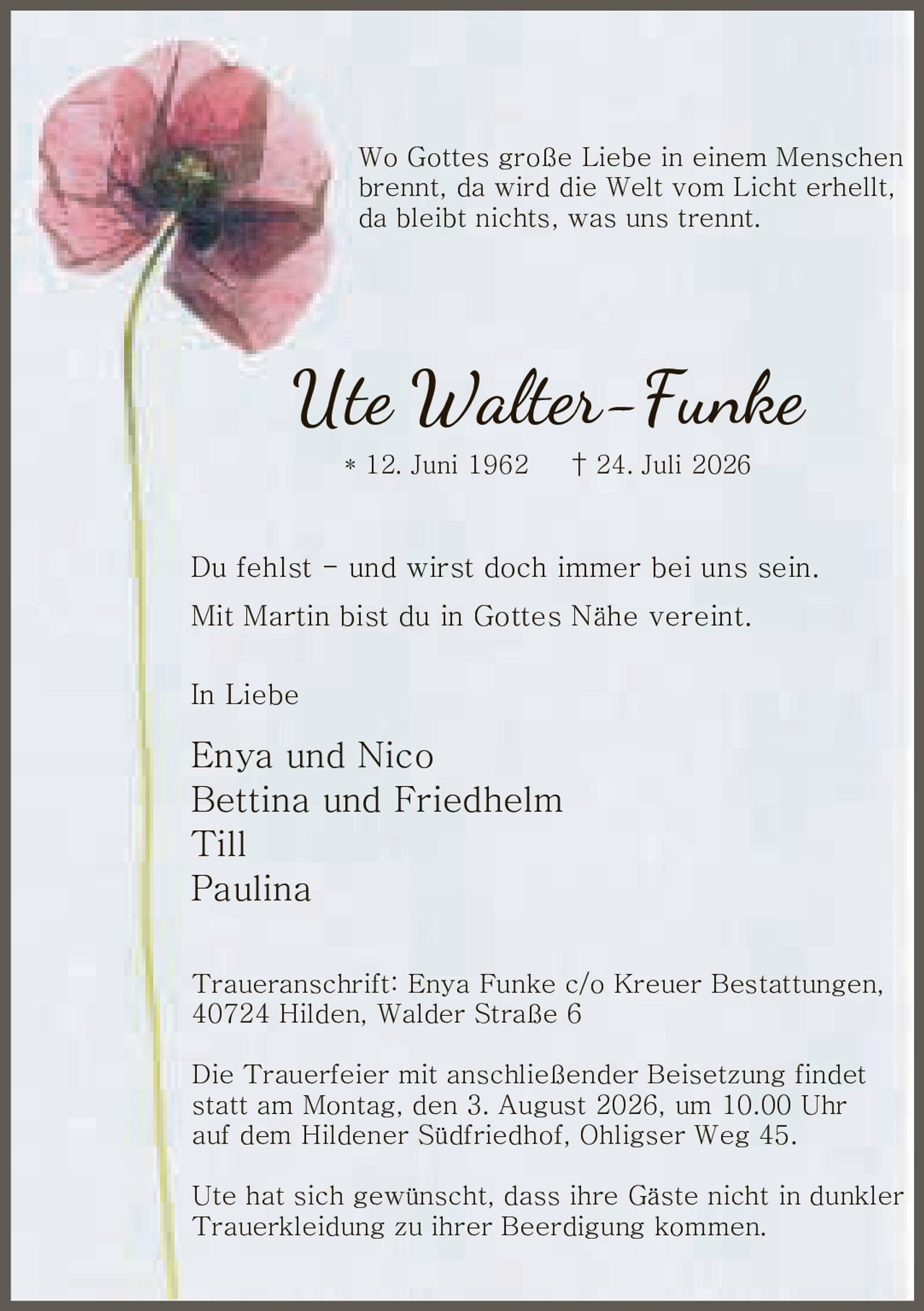 <p>Wo Gottes große Liebe in einem Menschen brennt, da wird die Welt vom Licht erhellt, da bleibt nichts, was uns trennt.</p>

<p>* 12. Juni 1962 † 24. Juli 2026</p>

<p>Du fehlst – und wirst doch immer bei uns sein.<br>Mit Martin bist du in Gottes Nähe vereint.</p>

<p>In Liebe<br>Enya und Nico<br>Bettina und Friedhelm<br>Till<br>Paulina</p>

<p><strong>Traueranschrift:</strong> Enya Funke c/o Kreuer Bestattungen, 40724 Hilden, Walder Straße 6</p>

<p>Die Trauerfeier mit anschließender Beisetzung findet statt am Montag, den 3. August 2026, um 10.00 Uhr auf dem Hildener Südfriedhof, Ohligser Weg 45.</p>

<p>Ute hat sich gewünscht, dass ihre Gäste nicht in dunkler Trauerkleidung zu ihrer Beerdigung kommen.</p>