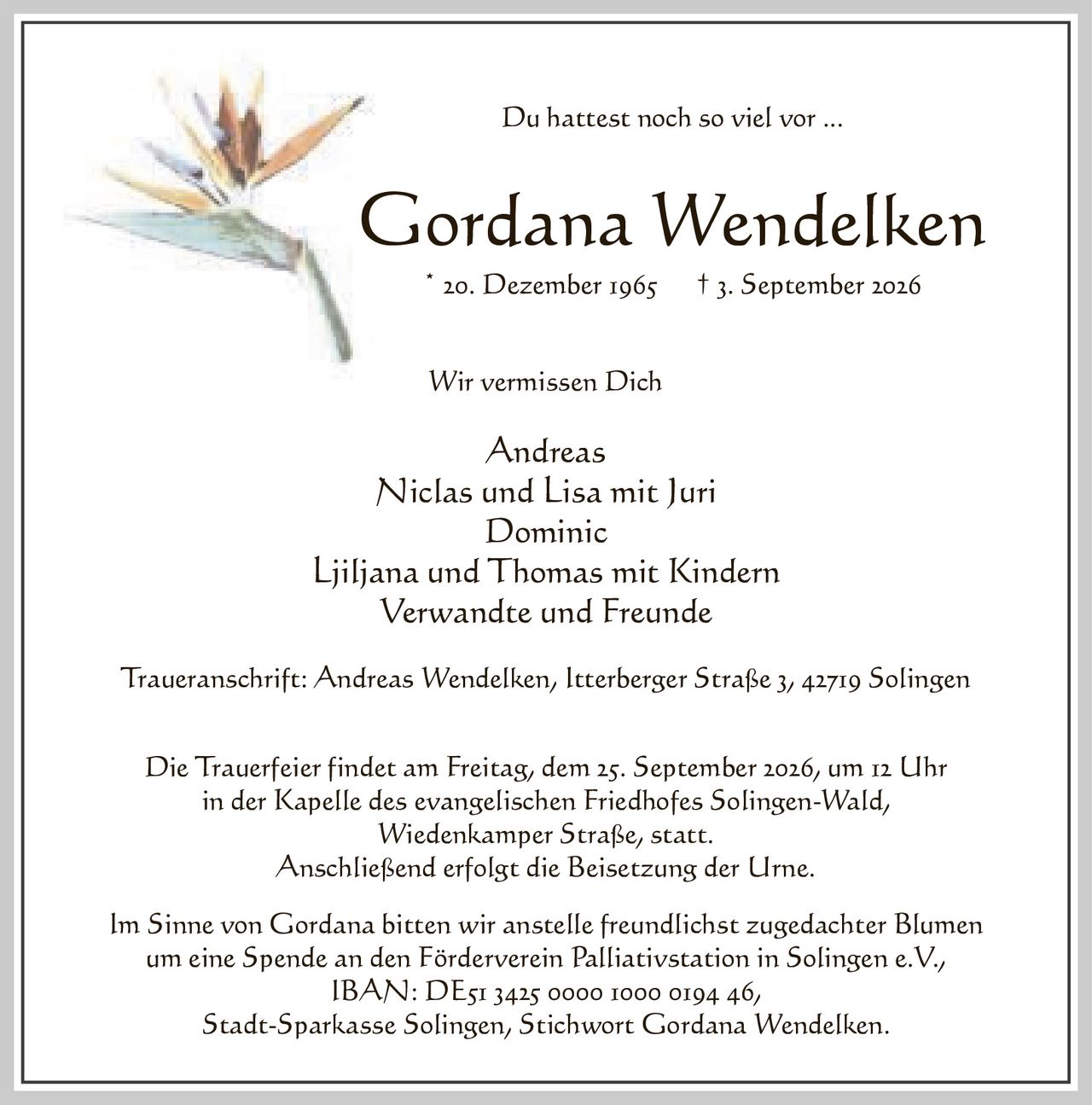 <p>Du hattest noch so viel vor ...</p>

<p><strong>Gordana Wendelken</strong><br>
* 20. Dezember 1965 † 3. September 2026</p>

<p>Wir vermissen Dich</p>

<p>Andreas<br>
Niclas und Lisa mit Juri<br>
Dominic<br>
Ljiljana und Thomas mit Kindern<br>
Verwandte und Freunde</p>

<p>Traueranschrift: Andreas Wendelken, Itterberger Straße 3, 42719 Solingen</p>

<p>Die Trauerfeier findet am Freitag, dem 25. September 2026, um 12 Uhr<br>
in der Kapelle des evangelischen Friedhofes Solingen-Wald,<br>
Wiedenkamper Straße, statt.<br>
Anschließend erfolgt die Beisetzung der Urne.</p>

<p>Im Sinne von Gordana bitten wir anstelle freundlichst zugedachter Blumen<br>
um eine Spende an den Förderverein Palliativstation in Solingen e.V.,<br>
IBAN: DE51 3425 0000 1000 0194 46,<br>
Stadt-Sparkasse Solingen, Stichwort Gordana Wendelken.</p>
