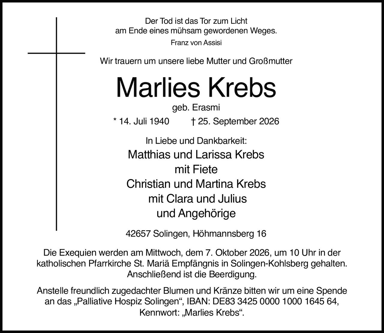 <p><i>Der Tod ist das Tor zum Licht<br>am Ende eines mühsam gewordenen Weges.<br>Franz von Assisi</i></p><p>Wir trauern um unsere liebe Mutter und Großmutter</p><p><strong>Marlies Krebs</strong><br>geb. Erasmi<br>* 14. Juli 1940 † 25. September 2026</p><p>In Liebe und Dankbarkeit:<br>Matthias und Larissa Krebs<br>mit Fiete<br>Christian und Martina Krebs<br>mit Clara und Julius<br>und Angehörige</p><p>42657 Solingen, Höhmannsberg 16</p><p>Die Exequien werden am Mittwoch, dem 7. Oktober 2026, um 10 Uhr in der katholischen Pfarrkirche St. Mariä Empfängnis in Solingen-Kohlsberg gehalten. Anschließend ist die Beerdigung.</p><p>Anstelle freundlich zugedachter Blumen und Kränze bitten wir um eine Spende an das „Palliative Hospiz Solingen", IBAN: DE83 3425 0000 1000 1645 64, Kennwort: „Marlies Krebs".</p>