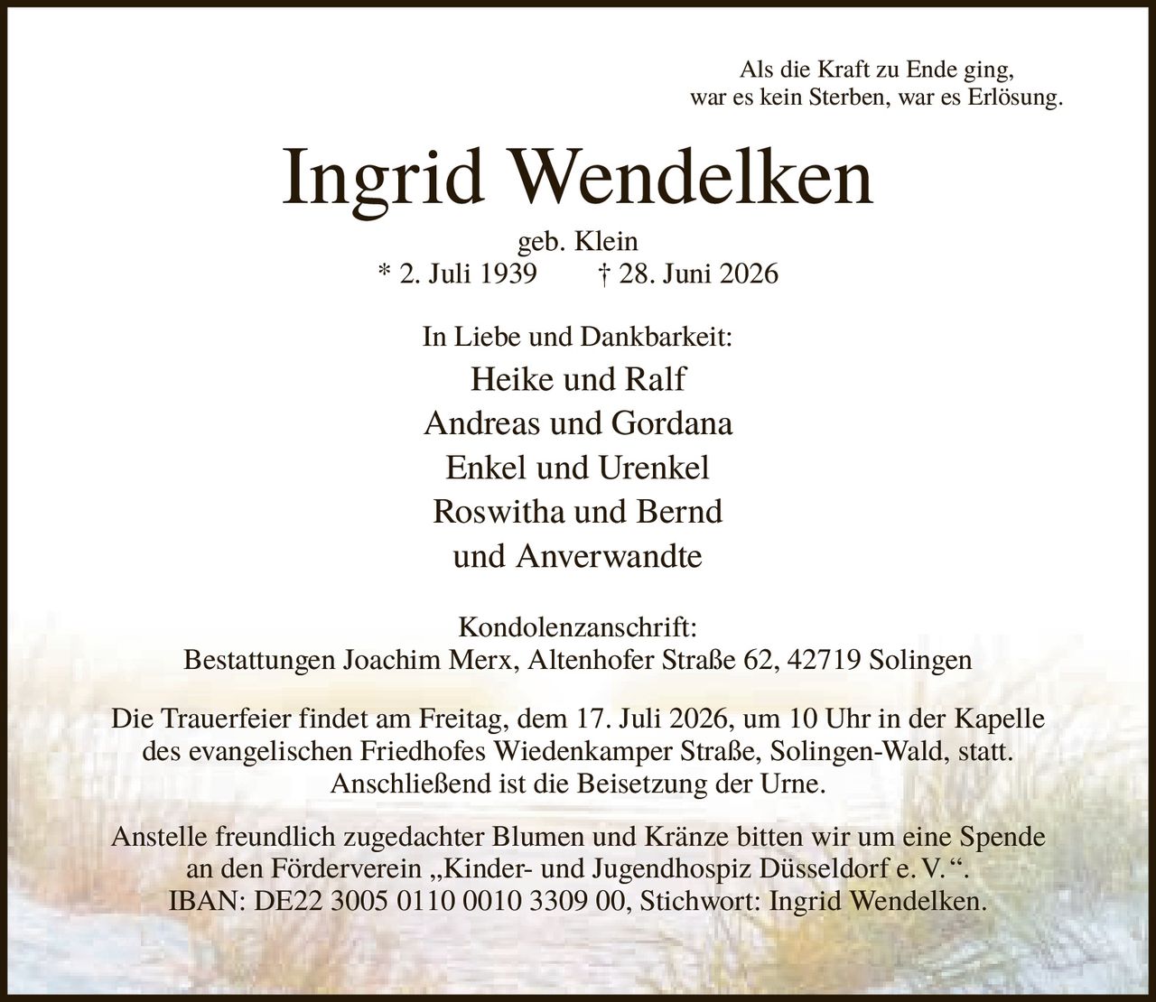<p><i>Als die Kraft zu Ende ging, war es kein Sterben, war es Erlösung.</i></p>

<p><strong>Ingrid Wendelken</strong><br>
geb. Klein<br>
* 2. Juli 1939 † 28. Juni 2026</p>

<p>In Liebe und Dankbarkeit:<br>
Heike und Ralf<br>
Andreas und Gordana<br>
Enkel und Urenkel<br>
Roswitha und Bernd<br>
und Anverwandte</p>

<p><strong>Kondolenzanschrift:</strong><br>
Bestattungen Joachim Merx, Altenhofer Straße 62, 42719 Solingen</p>

<p>Die Trauerfeier findet am Freitag, dem 17. Juli 2026, um 10 Uhr in der Kapelle des evangelischen Friedhofes Wiedenkamper Straße, Solingen-Wald, statt. Anschließend ist die Beisetzung der Urne.</p>

<p>Anstelle freundlich zugedachter Blumen und Kränze bitten wir um eine Spende an den Förderverein „Kinder- und Jugendhospiz Düsseldorf e.V.".<br>
IBAN: DE22 3005 0110 0010 3309 00, Stichwort: Ingrid Wendelken.</p>