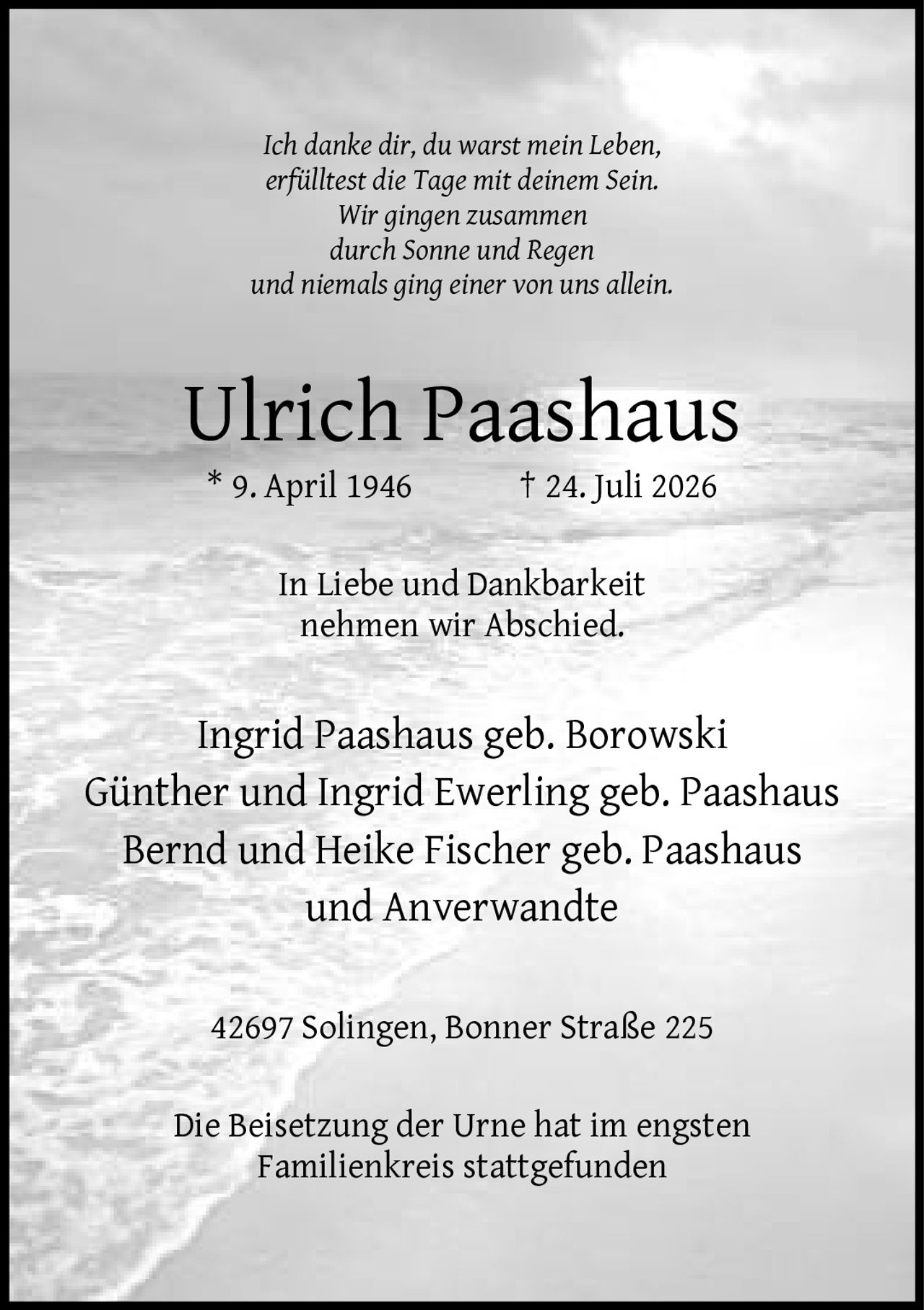 <p><i>Ich danke dir, du warst mein Leben, erfülltest die Tage mit deinem Sein. Wir gingen zusammen durch Sonne und Regen und niemals ging einer von uns allein.</i></p><p><strong>Ulrich Paashaus</strong><br>* 9. April 1946 † 24. Juli 2026</p><p>In Liebe und Dankbarkeit nehmen wir Abschied.</p><p>Ingrid Paashaus geb. Borowski<br>Günther und Ingrid Ewerling geb. Paashaus<br>Bernd und Heike Fischer geb. Paashaus<br>und Anverwandte</p><p>42697 Solingen, Bonner Straße 225</p><p>Die Beisetzung der Urne hat im engsten Familienkreis stattgefunden</p>