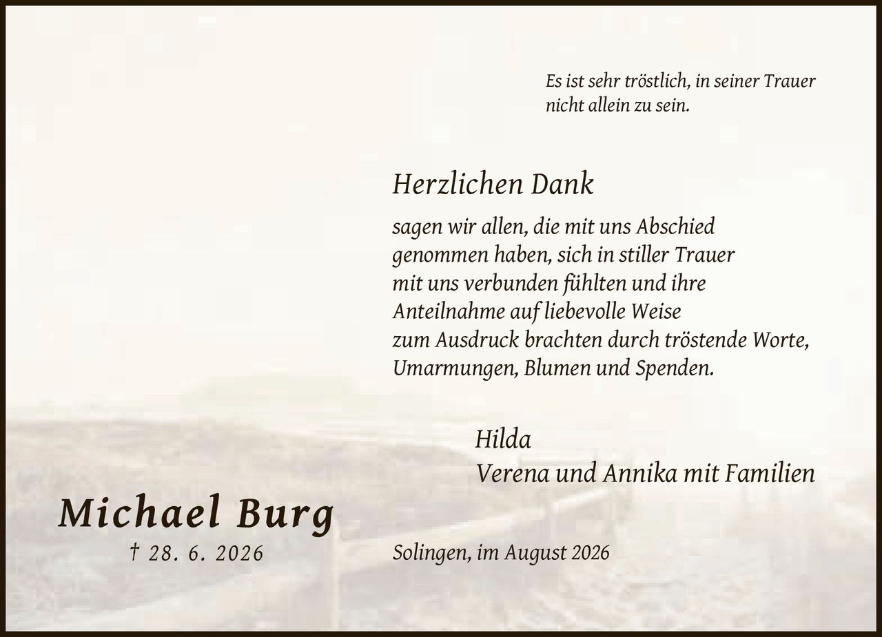 <p><strong>Michael Burg</strong><br>† 28. 6. 2026</p><p><i>Es ist sehr tröstlich, in seiner Trauer nicht allein zu sein.</i></p><p><i>Herzlichen Dank</i><br>sagen wir allen, die mit uns Abschied genommen haben, sich in stiller Trauer mit uns verbunden fühlten und ihre Anteilnahme auf liebevolle Weise zum Ausdruck brachten durch tröstende Worte, Umarmungen, Blumen und Spenden.</p><p>Hilda<br>Verena und Annika mit Familien</p><p>Solingen, im August 2026</p>