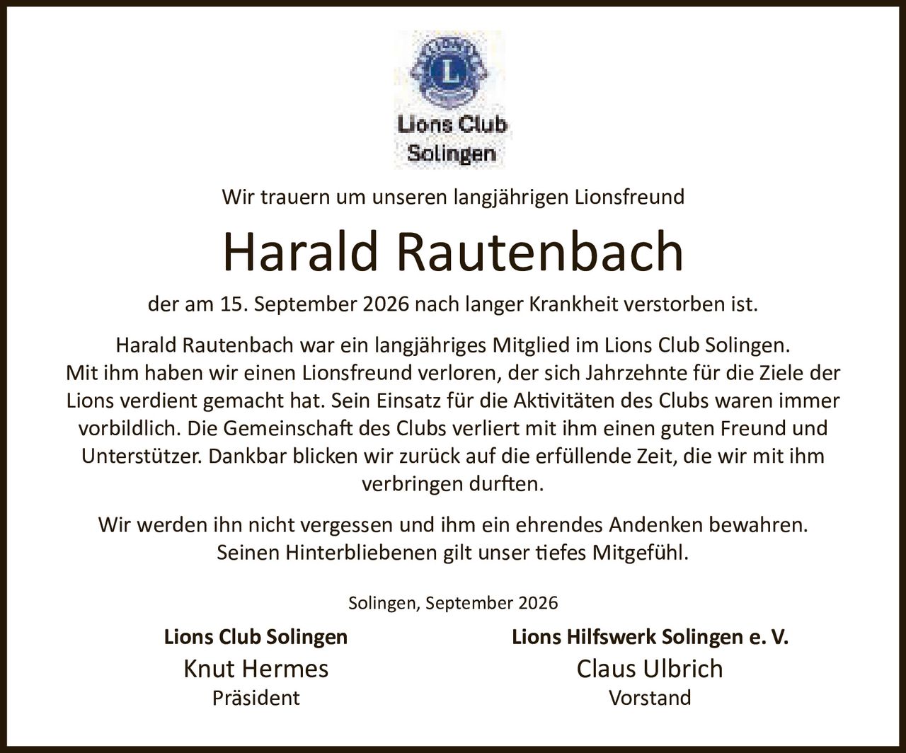 <p>Wir trauern um unseren langjährigen Lionsfreund</p>

<p><strong>Harald Rautenbach</strong></p>

<p>der am 15. September 2026 nach langer Krankheit verstorben ist.</p>

<p>Harald Rautenbach war ein langjähriges Mitglied im Lions Club Solingen. Mit ihm haben wir einen Lionsfreund verloren, der sich Jahrzehnte für die Ziele der Lions verdient gemacht hat. Sein Einsatz für die Aktivitäten des Clubs waren immer vorbildlich. Die Gemeinschaft des Clubs verliert mit ihm einen guten Freund und Unterstützer. Dankbar blicken wir zurück auf die erfüllende Zeit, die wir mit ihm verbringen durften.</p>

<p>Wir werden ihn nicht vergessen und ihm ein ehrendes Andenken bewahren. Seinen Hinterbliebenen gilt unser tiefes Mitgefühl.</p>

<p>Solingen, September 2026</p>

<p><strong>Lions Club Solingen</strong><br/>
Knut Hermes<br/>
Präsident</p>

<p><strong>Lions Hilfswerk Solingen e. V.</strong><br/>
Claus Ulbrich<br/>
Vorstand</p>