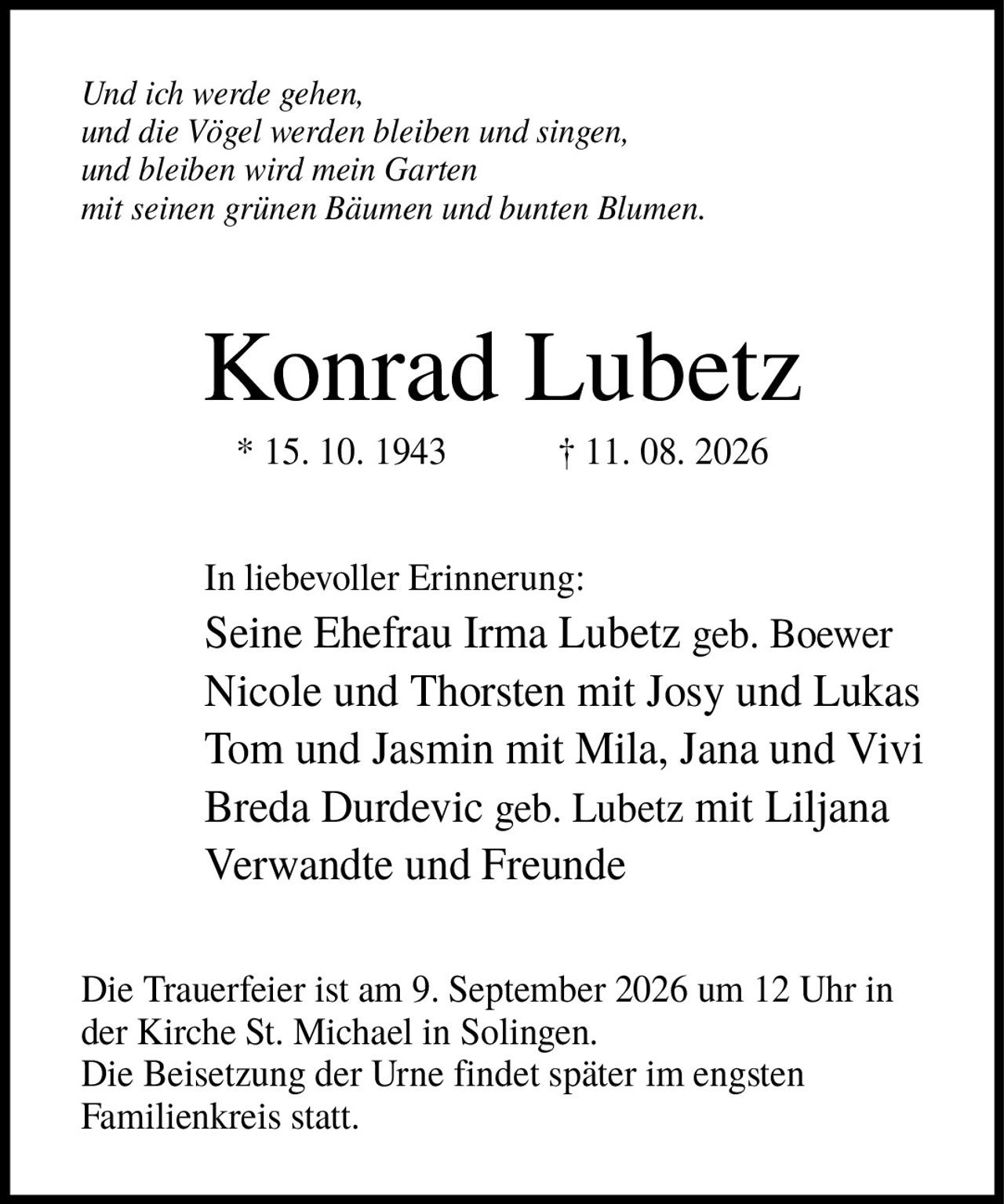 <i>Und ich werde gehen, und die Vögel werden bleiben und singen, und bleiben wird mein Garten mit seinen grünen Bäumen und bunten Blumen.</i><br><br><strong>Konrad Lubetz</strong><br>* 15. 10. 1943 † 11. 08. 2026<br><br><p>In liebevoller Erinnerung:</p><p>Seine Ehefrau Irma Lubetz geb. Boewer<br>Nicole und Thorsten mit Josy und Lukas<br>Tom und Jasmin mit Mila, Jana und Vivi<br>Breda Durdevic geb. Lubetz mit Liljana<br>Verwandte und Freunde</p><p>Die Trauerfeier ist am 9. September 2026 um 12 Uhr in der Kirche St. Michael in Solingen.<br>Die Beisetzung der Urne findet später im engsten Familienkreis statt.</p>