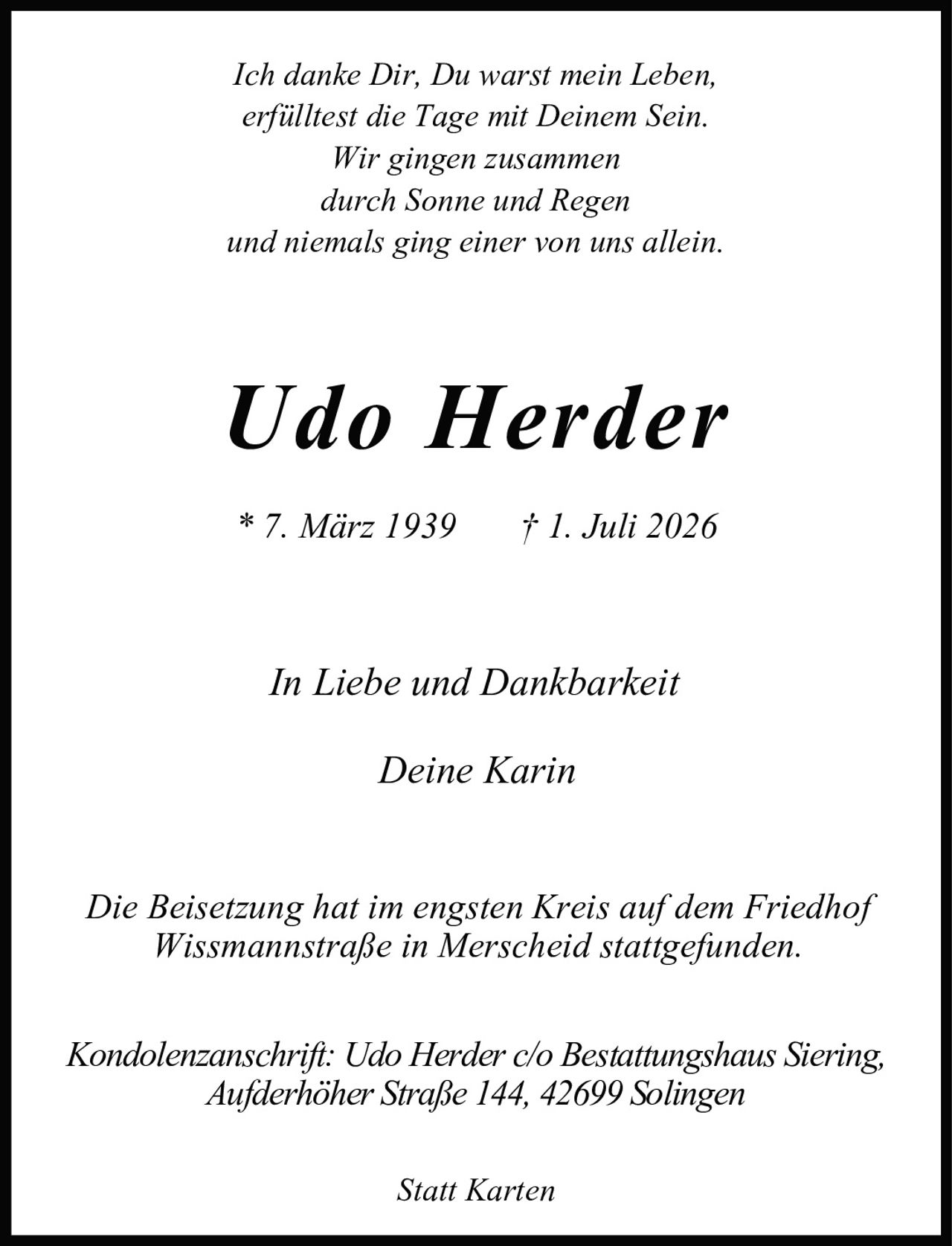 <p><i>Ich danke Dir, Du warst mein Leben,<br/>erfülltest die Tage mit Deinem Sein.<br/>Wir gingen zusammen<br/>durch Sonne und Regen<br/>und niemals ging einer von uns allein.</i></p><p><strong>Udo Herder</strong><br/>* 7. März 1939 † 1. Juli 2026</p><p><i>In Liebe und Dankbarkeit<br/>Deine Karin</i></p><p>Die Beisetzung hat im engsten Kreis auf dem Friedhof Wissmannstraße in Merscheid stattgefunden.</p><p>Kondolenzanschrift: Udo Herder c/o Bestattungshaus Siering, Aufderhöher Straße 144, 42699 Solingen</p><p><i>Statt Karten</i></p>
