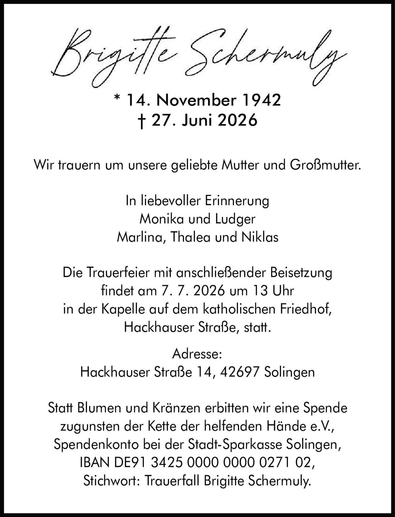 <p>* 14. November 1942<br>† 27. Juni 2026</p><p>Wir trauern um unsere geliebte Mutter und Großmutter.</p><p>In liebevoller Erinnerung<br>Monika und Ludger<br>Marlina, Thalea und Niklas</p><p>Die Trauerfeier mit anschließender Beisetzung<br>findet am 7. 7. 2026 um 13 Uhr<br>in der Kapelle auf dem katholischen Friedhof,<br>Hackhauser Straße, statt.</p><p>Adresse:<br>Hackhauser Straße 14, 42697 Solingen</p><p>Statt Blumen und Kränzen erbitten wir eine Spende<br>zugunsten der Kette der helfenden Hände e.V.,<br>Spendenkonto bei der Stadt-Sparkasse Solingen,<br>IBAN DE91 3425 0000 0000 0271 02,<br>Stichwort: Trauerfall Brigitte Schermuly.</p>
