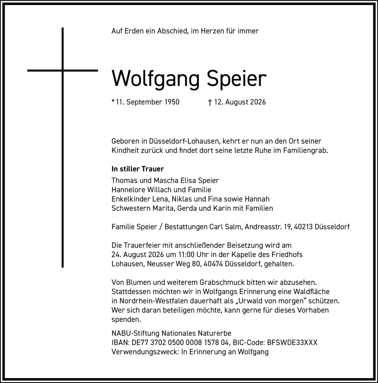 <p>Auf Erden ein Abschied, im Herzen für immer</p>

<p><strong>Wolfgang Speier</strong><br>
*11. September 1950 † 12. August 2026</p>

<p>Géboren in Düsseldorf-Lohausen, kehrt er nun an den Ort seiner Kindheit zurück und findet dort seine letzte Ruhe im Familiengrab.</p>

<p><strong>In stiller Trauer</strong><br>
Thomas und Mascha Elisa Speier<br>
Hannelore Willach und Familie<br>
Enkelkinder Lena, Niklas und Fina sowie Hannah<br>
Schwestern Marita, Gerda und Karin mit Familien</p>

<p>Familie Speier / Bestattungen Carl Salm, Andreasstr. 19, 40213 Düsseldorf</p>

<p>Die Trauerfeier mit anschließender Beisetzung wird am 24. August 2026 um 11:00 Uhr in der Kapelle des Friedhofs Lohausen, Neusser Weg 80, 40474 Düsseldorf, gehalten.</p>

<p>Von Blumen und weiterem Grabschmuck bitten wir abzusehen. Stattdessen möchten wir in Wolfgangs Erinnerung eine Waldfläche in Nordrhein-Westfalen dauerhaft als „Urwald von morgen" schützen. Wer sich daran beteiligen möchte, kann gerne für dieses Vorhaben spenden.</p>

<p>NABU-Stiftung Nationales Naturerbe<br>
IBAN: DE77 3702 0500 0008 1578 04, BIC-Code: BFSWDE33XXX<br>
Verwendungszweck: In Erinnerung an Wolfgang</p>