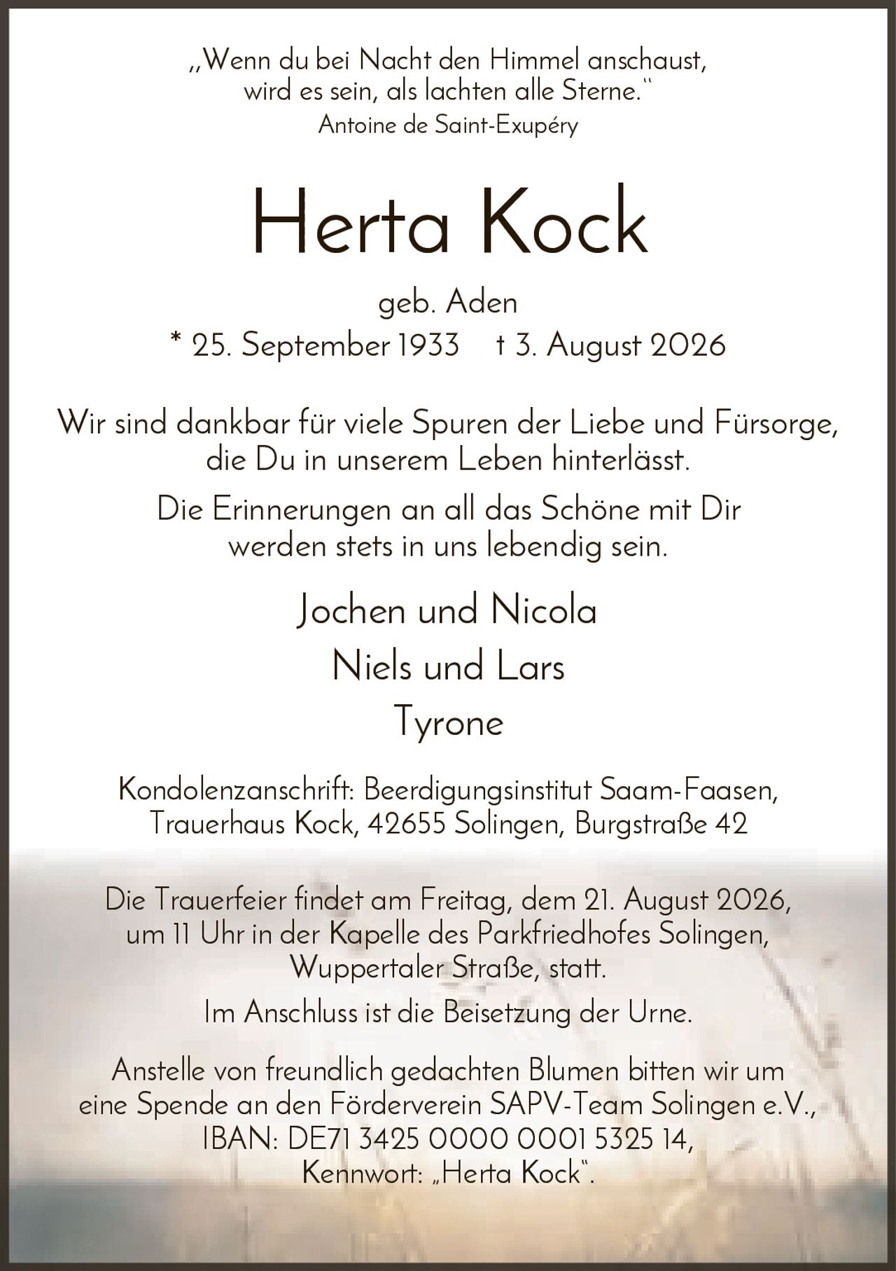 <p><i>„Wenn du bei Nacht den Himmel anschaust, wird es sein, als lachten alle Sterne."</i> <br>Antoine de Saint-Exupéry</p>

<p><strong>Herta Kock</strong><br>geb. Aden<br>* 25. September 1933  † 3. August 2026</p>

<p>Wir sind dankbar für viele Spuren der Liebe und Fürsorge, die Du in unserem Leben hinterlässt. Die Erinnerungen an all das Schöne mit Dir werden stets in uns lebendig sein.</p>

<p>Jochen und Nicola<br>Niels und Lars<br>Tyrone</p>

<p><strong>Kondolenzanschrift:</strong> Beerdigungsinstitut Saam-Faasen, Trauerhaus Kock, 42655 Solingen, Burgstraße 42</p>

<p>Die Trauerfeier findet am Freitag, dem 21. August 2026, um 11 Uhr in der Kapelle des Parkfriedhofes Solingen, Wuppertaler Straße, statt. Im Anschluss ist die Beisetzung der Urne.</p>

<p>Anstelle von freundlich gedachten Blumen bitten wir um eine Spende an den Förderverein SAPV-Team Solingen e.V., IBAN: DE71 3425 0000 0001 5325 14, Kennwort: „Herta Kock".</p>