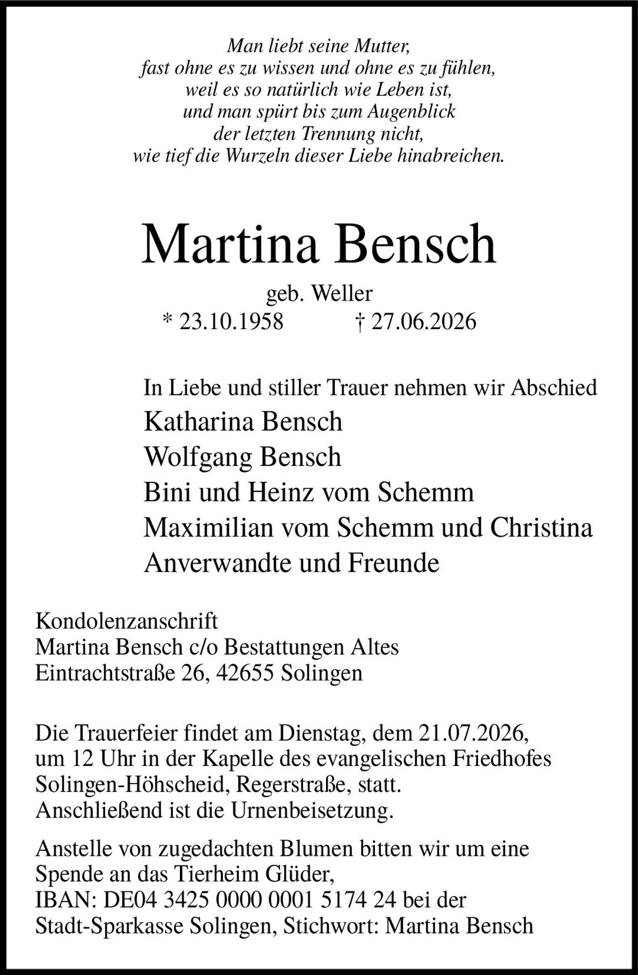 <p><i>Man liebt seine Mutter, fast ohne es zu wissen und ohne es zu fühlen, weil es so natürlich wie Leben ist, und man spürt bis zum Augenblick der letzten Trennung nicht, wie tief die Wurzeln dieser Liebe hinabreichen.</i></p>

<p><strong>Martina Bensch</strong><br>
geb. Weller<br>
* 23.10.1958 † 27.06.2026</p>

<p>In Liebe und stiller Trauer nehmen wir Abschied<br>
Katharina Bensch<br>
Wolfgang Bensch<br>
Bini und Heinz vom Schemm<br>
Maximilian vom Schemm und Christina<br>
Anverwandte und Freunde</p>

<p><strong>Kondolenzanschrift</strong><br>
Martina Bensch c/o Bestattungen Altes<br>
Eintrachtstraße 26, 42655 Solingen</p>

<p>Die Trauerfeier findet am Dienstag, dem 21.07.2026, um 12 Uhr in der Kapelle des evangelischen Friedhofes Solingen-Höhscheid, Regerstraße, statt. Anschließend ist die Urnenbeisetzung.</p>

<p>Anstelle von zugedachten Blumen bitten wir um eine Spende an das Tierheim Glüder,<br>
IBAN: DE04 3425 0000 0001 5174 24 bei der Stadt-Sparkasse Solingen, Stichwort: Martina Bensch</p>
