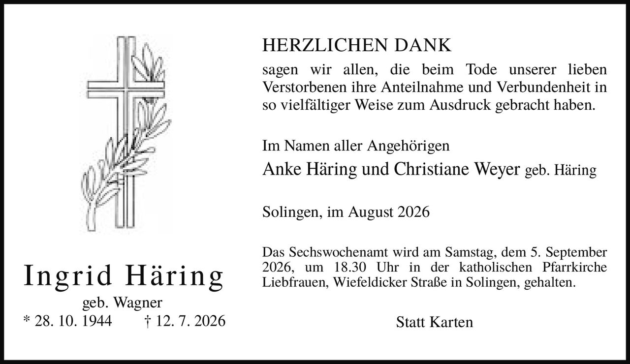 <p><strong>HERZLICHEN DANK</strong></p><p>sagen wir allen, die beim Tode unserer lieben Verstorbenen ihre Anteilnahme und Verbundenheit in so vielfältiger Weise zum Ausdruck gebracht haben.</p><p>Im Namen aller Angehörigen<br><strong>Anke Häring und Christiane Weyer geb. Häring</strong></p><p>Solingen, im August 2026</p><p>Das Sechswochenamt wird am Samstag, dem 5. September 2026, um 18.30 Uhr in der katholischen Pfarrkirche Liebfrauen, Wiefeldicker Straße in Solingen, gehalten.</p><p><i>Statt Karten</i></p><p><strong>Ingrid Häring</strong><br>geb. Wagner<br>* 28. 10. 1944<br>† 12. 7. 2026</p>