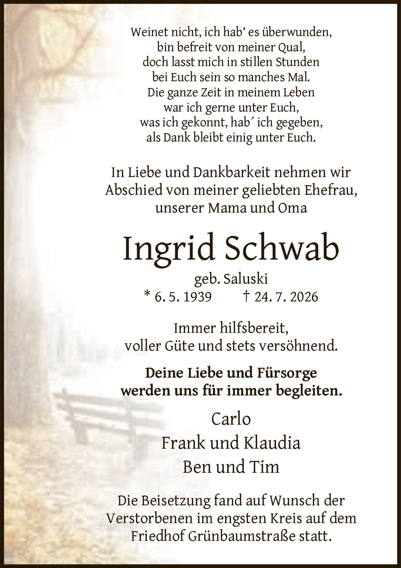 <p>Weinet nicht, ich hab' es überwunden,<br>bin befreit von meiner Qual,<br>doch lasst mich in stillen Stunden<br>bei Euch sein so manches Mal.<br>Die ganze Zeit in meinem Leben<br>war ich gerne unter Euch,<br>was ich gekonnt, hab´ ich gegeben,<br>als Dank bleibt einig unter Euch.</p><p>In Liebe und Dankbarkeit nehmen wir Abschied von meiner geliebten Ehefrau, unserer Mama und Oma</p><p><strong>Ingrid Schwab</strong><br>geb. Saluski<br>* 6. 5. 1939 † 24. 7. 2026</p><p>Immer hilfsbereit, voller Güte und stets versöhnend. Deine Liebe und Fürsorge werden uns für immer begleiten.</p><p>Carlo<br>Frank und Klaudia<br>Ben und Tim</p><p>Die Beisetzung fand auf Wunsch der Verstorbenen im engsten Kreis auf dem Friedhof Grünbaumstraße statt.</p>