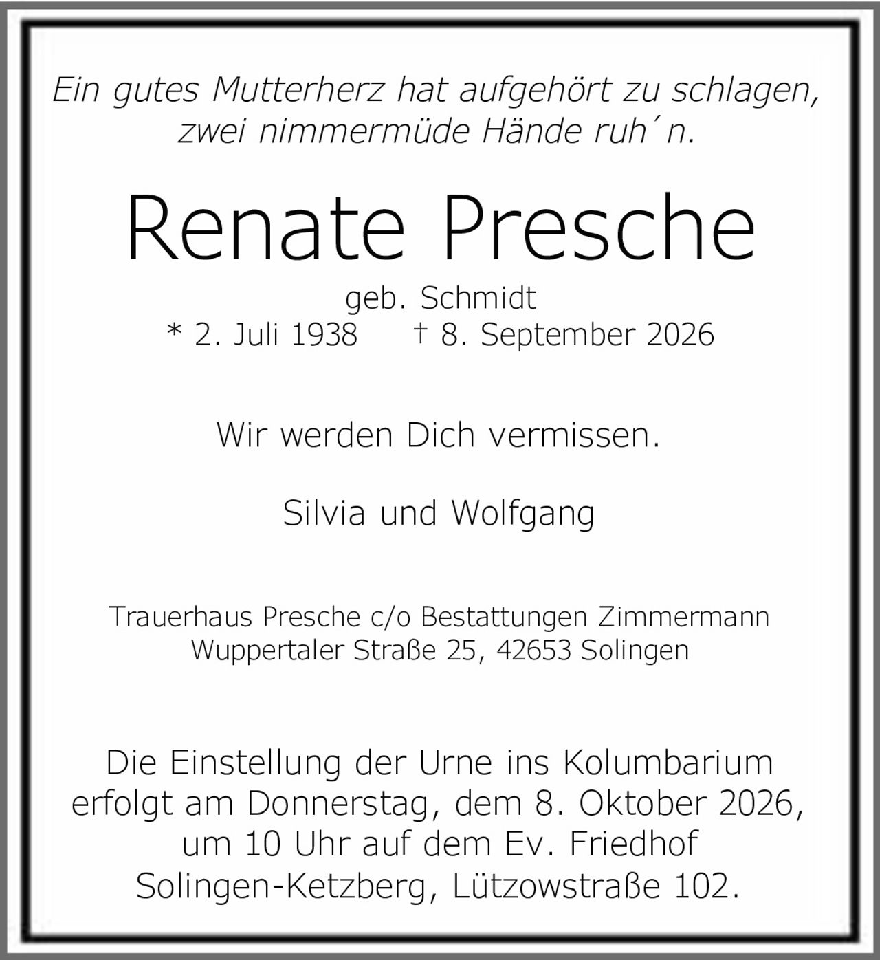 <p><i>Ein gutes Mutterherz hat aufgehört zu schlagen,<br>zwei nimmermüde Hände ruh´n.</i></p><p><strong>Renate Presche</strong><br>geb. Schmidt<br>* 2. Juli 1938 † 8. September 2026</p><p>Wir werden Dich vermissen.</p><p>Silvia und Wolfgang</p><p>Die Einstellung der Urne ins Kolumbarium erfolgt am Donnerstag, dem 8. Oktober 2026, um 10 Uhr auf dem Ev. Friedhof Solingen-Ketzberg, Lützowstraße 102.</p><p>Trauerhaus Presche c/o Bestattungen Zimmermann<br>Wuppertaler Straße 25, 42653 Solingen</p>