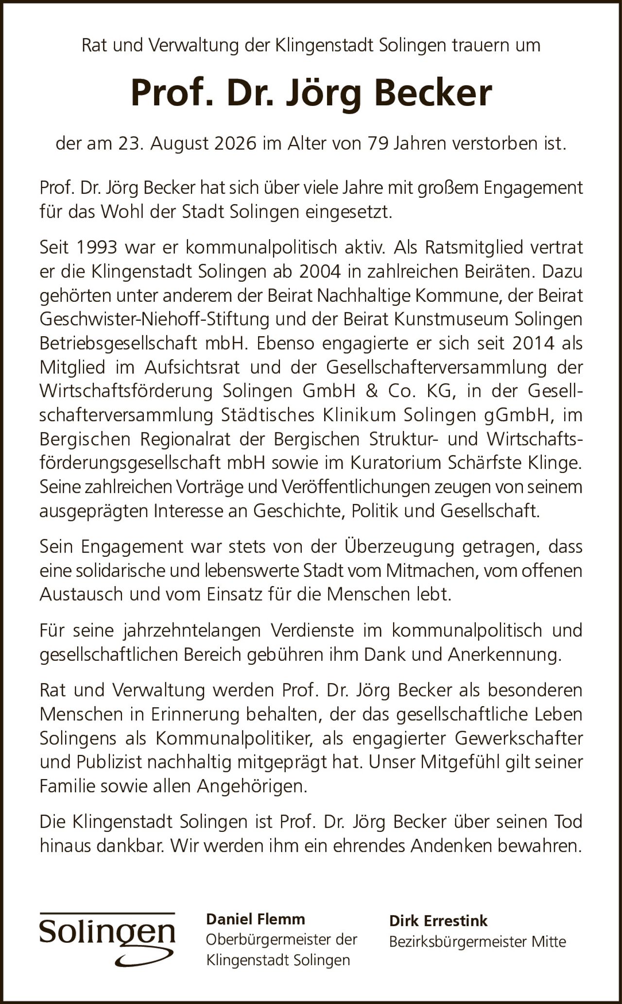 <p>Rat und Verwaltung der Klingenstadt Solingen trauern um</p>

<p><strong>Prof. Dr. Jörg Becker</strong></p>

<p>der am 23. August 2026 im Alter von 79 Jahren verstorben ist.</p>

<p>Prof. Dr. Jörg Becker hat sich über viele Jahre mit großem Engagement für das Wohl der Stadt Solingen eingesetzt.</p>

<p>Seit 1993 war er kommunalpolitisch aktiv. Als Ratsmitglied vertrat er die Klingenstadt Solingen ab 2004 in zahlreichen Beiräten. Dazu gehörten unter anderem der Beirat Nachhaltige Kommune, der Beirat Geschwister-Niehoff-Stiftung und der Beirat Kunstmuseum Solingen Betriebsgesellschaft mbH. Ebenso engagierte er sich seit 2014 als Mitglied im Aufsichtsrat und der Gesellschafterversammlung der Wirtschaftsförderung Solingen GmbH & Co. KG, in der Gesellschafterversammlung Städtisches Klinikum Solingen gGmbH, im Bergischen Regionalrat der Bergischen Struktur- und Wirtschaftsförderungsgesellschaft mbH sowie im Kuratorium Schärfste Klinge.</p>

<p>Seine zahlreichen Vorträge und Veröffentlichungen zeugen von seinem ausgeprägten Interesse an Geschichte, Politik und Gesellschaft.</p>

<p>Sein Engagement war stets von der Überzeugung getragen, dass eine solidarische und lebenswerte Stadt vom Mitmachen, vom offenen Austausch und vom Einsatz für die Menschen lebt.</p>

<p>Für seine jahrzehntelangen Verdienste im kommunalpolitisch und gesellschaftlichen Bereich gebühren ihm Dank und Anerkennung.</p>

<p>Rat und Verwaltung werden Prof. Dr. Jörg Becker als besonderen Menschen in Erinnerung behalten, der das gesellschaftliche Leben Solingens als Kommunalpolitiker, als engagierter Gewerkschafter und Publizist nachhaltig mitgeprägt hat. Unser Mitgefühl gilt seiner Familie sowie allen Angehörigen.</p>

<p>Die Klingenstadt Solingen ist Prof. Dr. Jörg Becker über seinen Tod hinaus dankbar. Wir werden ihm ein ehrendes Andenken bewahren.</p>

<p>Daniel Flemm<br>Oberbürgermeister der Klingenstadt Solingen</p>

<p>Dirk Errestink<br>Bezirksbürgermeister Mitte</p>
