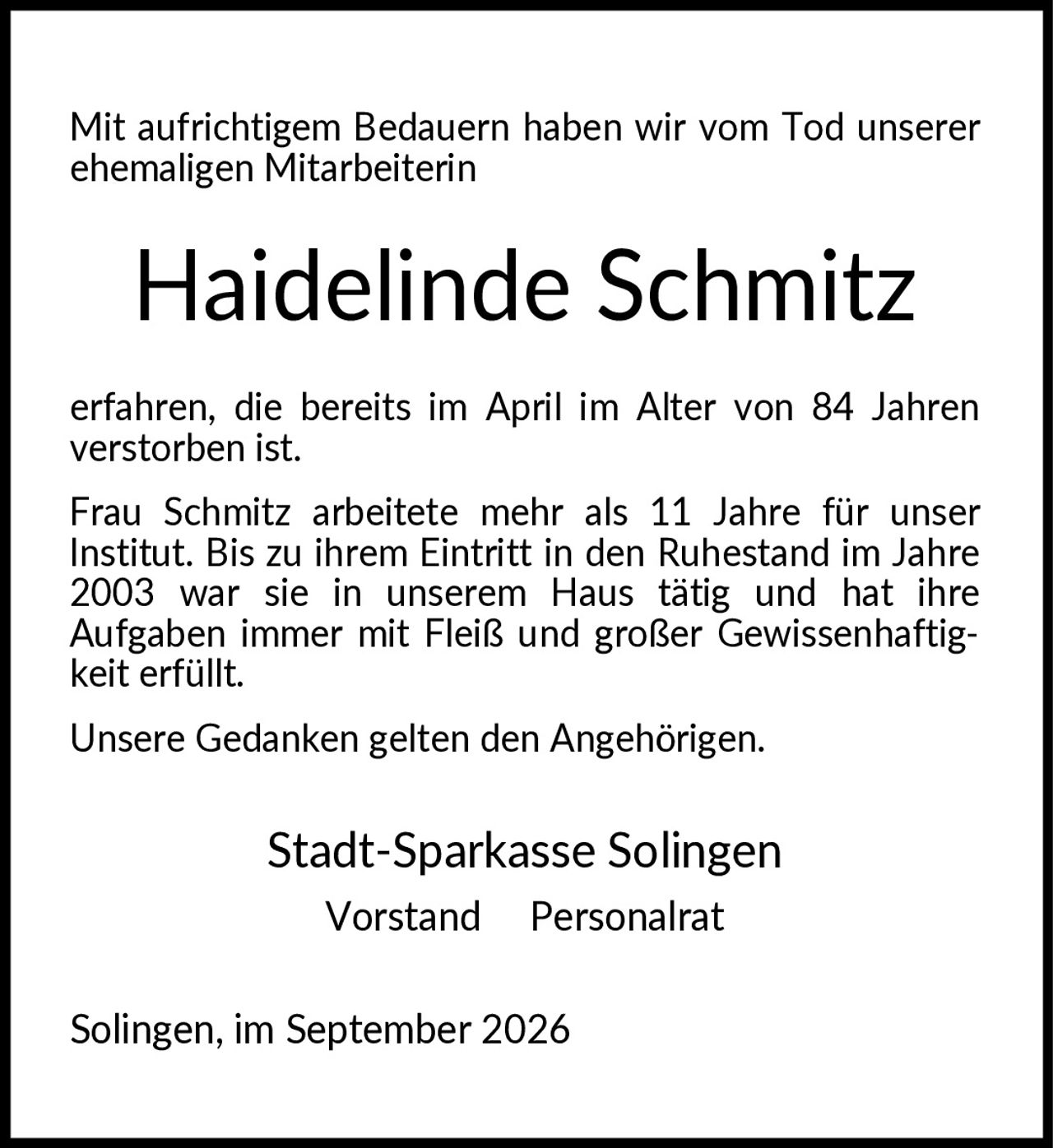<p>Mit aufrichtigem Bedauern haben wir vom Tod unserer ehemaligen Mitarbeiterin</p>

<p><strong>Haidelinde Schmitz</strong></p>

<p>erfahren, die bereits im April im Alter von 84 Jahren verstorben ist.</p>

<p>Frau Schmitz arbeitete mehr als 11 Jahre für unser Institut. Bis zu ihrem Eintritt in den Ruhestand im Jahre 2003 war sie in unserem Haus tätig und hat ihre Aufgaben immer mit Fleiß und großer Gewissenhaftigkeit erfüllt.</p>

<p>Unsere Gedanken gelten den Angehörigen.</p>

<p>Stadt-Sparkasse Solingen<br/>Vorstand  Personalrat</p>

<p>Solingen, im September 2026</p>