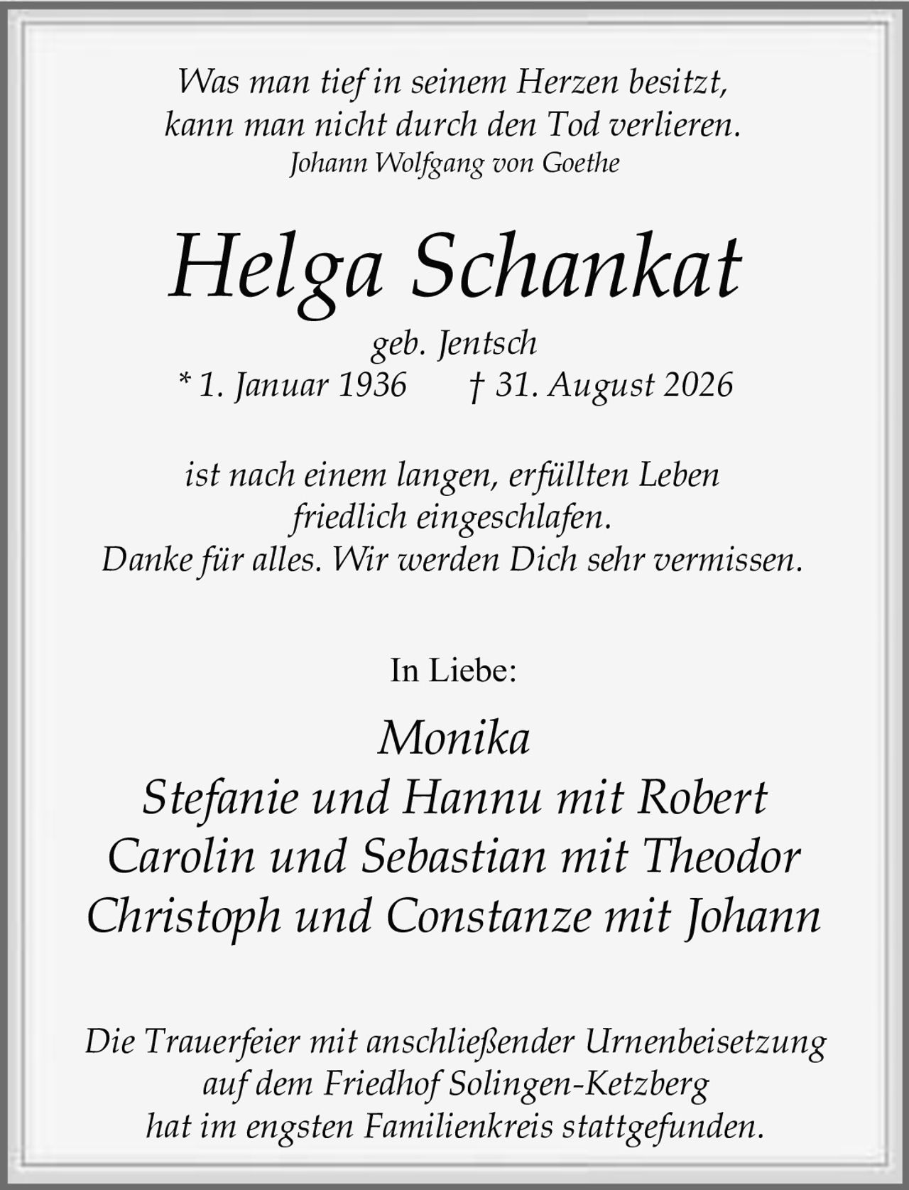 <p><i>Was man tief in seinem Herzen besitzt,<br>kann man nicht durch den Tod verlieren.<br>Johann Wolfgang von Goethe</i></p><p><strong>Helga Schankat</strong><br>geb. Jentsch<br>* 1. Januar 1936 † 31. August 2026</p><p>ist nach einem langen, erfüllten Leben<br>friedlich eingeschlafen.</p><p>Danke für alles. Wir werden Dich sehr vermissen.</p><p>In Liebe:</p><p>Monika<br>Stefanie und Hannu mit Robert<br>Carolin und Sebastian mit Theodor<br>Christoph und Constanze mit Johann</p><p>Die Trauerfeier mit anschließender Urnenbeisetzung<br>auf dem Friedhof Solingen-Ketzberg<br>hat im engsten Familienkreis stattgefunden.</p>