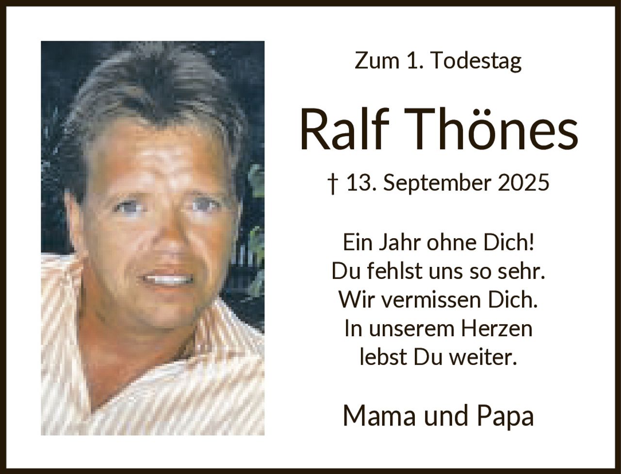 <p><strong>Zum 1. Todestag</strong></p><p><strong>Ralf Thönes</strong><br>† 13. September 2025</p><p>Ein Jahr ohne Dich! Du fehlst uns so sehr. Wir vermissen Dich. In unserem Herzen lebst Du weiter.</p><p>Mama und Papa</p>