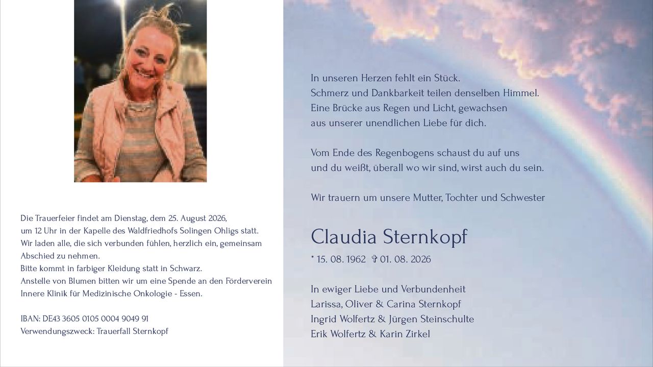 <p>In unseren Herzen fehlt ein Stück.<br>Schmerz und Dankbarkeit teilen denselben Himmel.<br>Eine Brücke aus Regen und Licht, gewachsen<br>aus unserer unendlichen Liebe für dich.</p>

<p>Vom Ende des Regenbogens schaust du auf uns<br>und du weißt, überall wo wir sind, wirst auch du sein.</p>

<p>Wir trauern um unsere Mutter, Tochter und Schwester</p>

<p><strong>Claudia Sternkopf</strong><br>* 15. 08. 1962 ✞ 01. 08. 2026</p>

<p>In ewiger Liebe und Verbundenheit<br>Larissa, Oliver & Carina Sternkopf<br>Ingrid Wolfertz & Jürgen Steinschulte<br>Erik Wolfertz & Karin Zirkel</p>

<p>Die Trauerfeier findet am Dienstag, dem 25. August 2026,<br>um 12 Uhr in der Kapelle des Waldfriedhofs Solingen Ohligs statt.<br>Wir laden alle, die sich verbunden fühlen, herzlich ein, gemeinsam<br>Abschied zu nehmen.</p>

<p>Bitte kommt in farbiger Kleidung statt in Schwarz.</p>

<p>Anstelle von Blumen bitten wir um eine Spende an den Förderverein<br>Innere Klinik für Medizinische Onkologie - Essen.<br>IBAN: DE43 3605 0105 0004 9049 91<br>Verwendungszweck: Trauerfall Sternkopf</p>