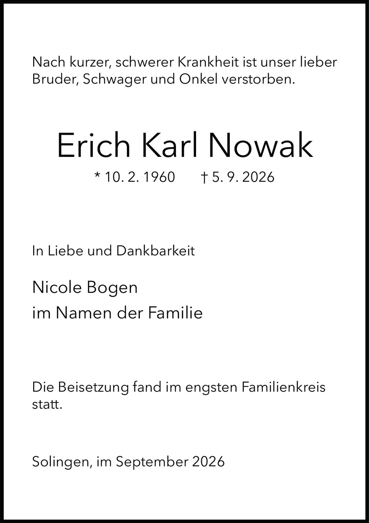 <p>Nach kurzer, schwerer Krankheit ist unser lieber Bruder, Schwager und Onkel verstorben.</p>

<p><strong>Erich Karl Nowak</strong><br>* 10. 2. 1960 † 5. 9. 2026</p>

<p>In Liebe und Dankbarkeit</p>

<p>Nicole Bogen<br>im Namen der Familie</p>

<p>Die Beisetzung fand im engsten Familienkreis statt.</p>

<p>Solingen, im September 2026</p>