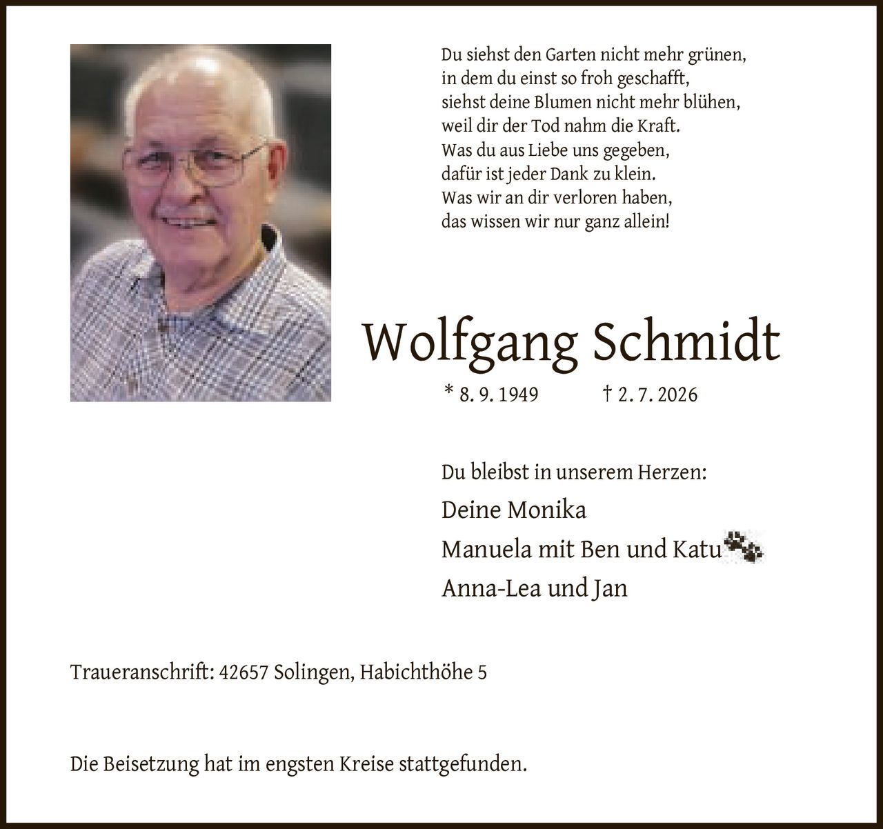 <p>Du siehst den Garten nicht mehr grünen, in dem du einst so froh geschafft, siehst deine Blumen nicht mehr blühen, weil dir der Tod nahm die Kraft. Was du aus Liebe uns gegeben, dafür ist jeder Dank zu klein. Was wir an dir verloren haben, das wissen wir nur ganz allein!</p>

<p><strong>Wolfgang Schmidt</strong><br>* 8. 9. 1949 † 2. 7. 2026</p>

<p>Du bleibst in unserem Herzen:<br>Deine Monika<br>Manuela mit Ben und Katu<br>Anna-Lea und Jan</p>

<p><strong>Traueranschrift:</strong> 42657 Solingen, Habichthöhe 5</p>

<p>Die Beisetzung hat im engsten Kreise stattgefunden.</p>