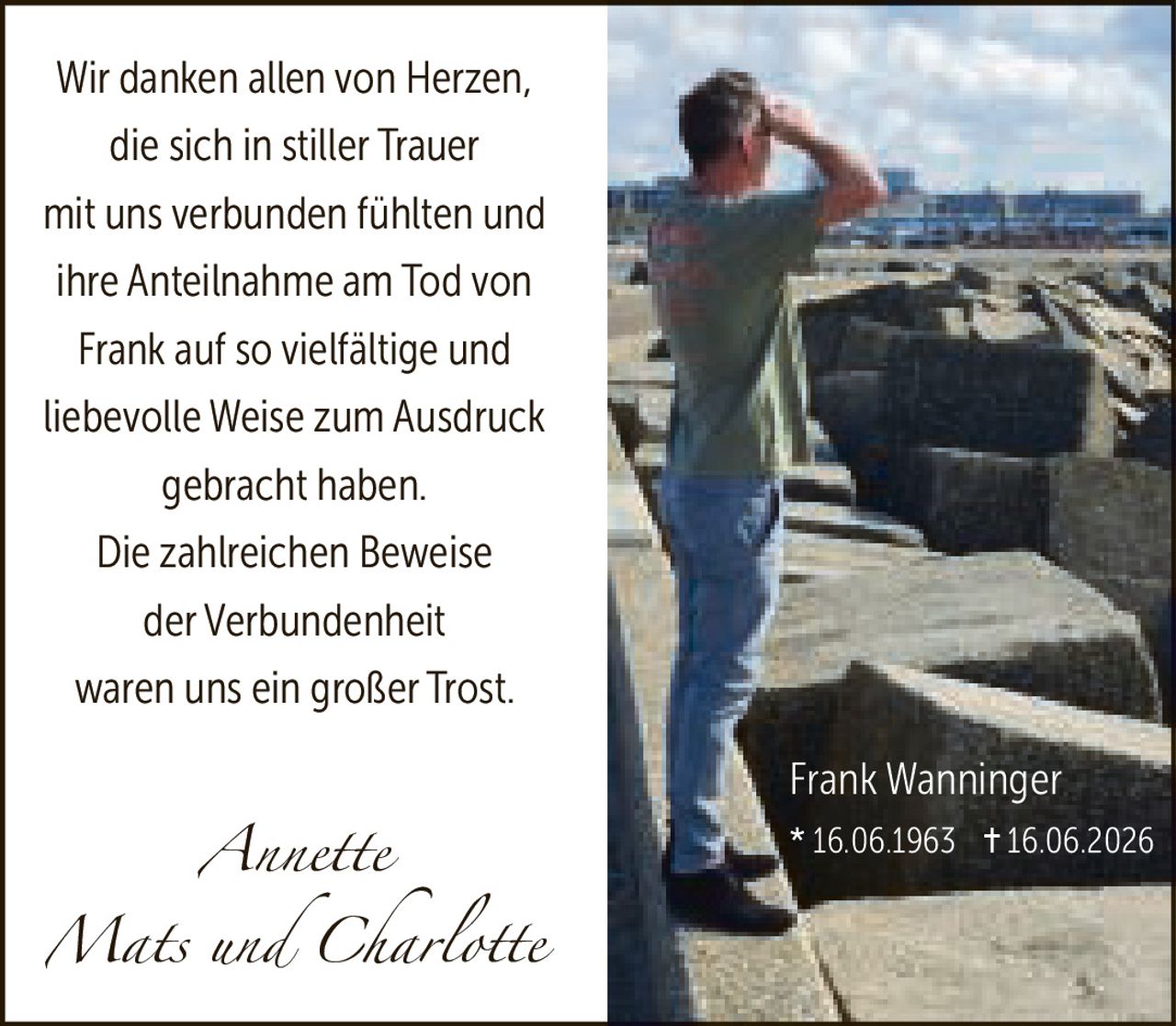 <p>Wir danken allen von Herzen, die sich in stiller Trauer mit uns verbunden fühlten und ihre Anteilnahme am Tod von Frank auf so vielfältige und liebevolle Weise zum Ausdruck gebracht haben.</p><p>Die zahlreichen Beweise der Verbundenheit waren uns ein großer Trost.</p><p><i>Annette<br>Mats und Charlotte</i></p><p>Frank Wanninger<br>* 16.06.1963 † 16.06.2026</p>