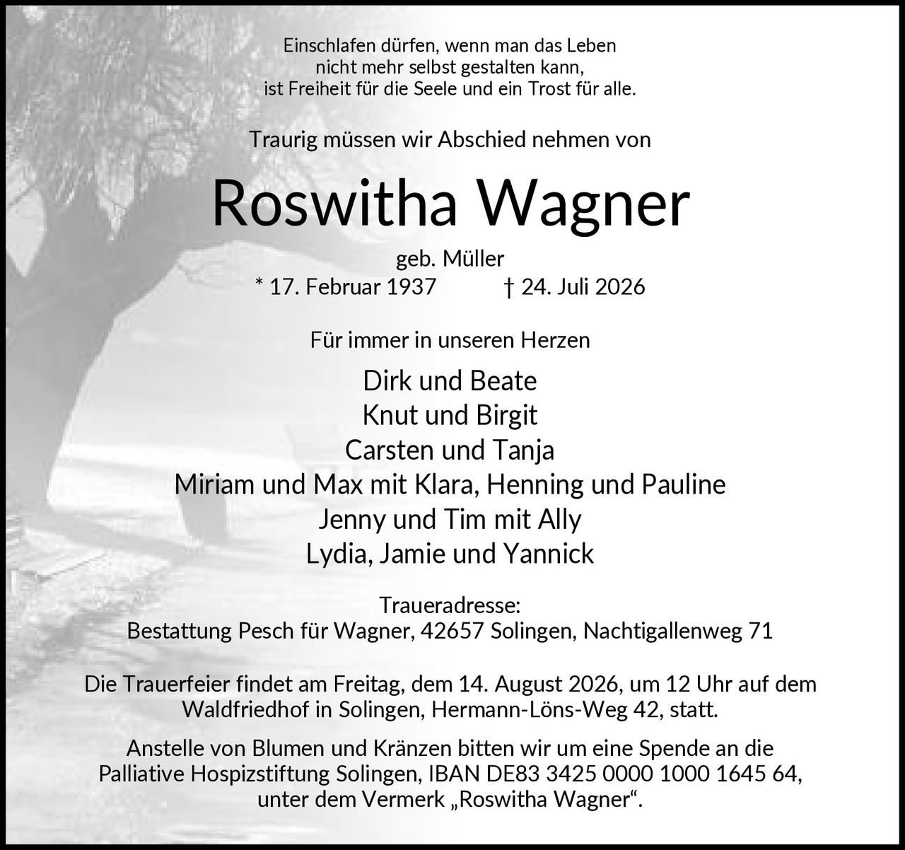 <p>Einschlafen dürfen, wenn man das Leben nicht mehr selbst gestalten kann, ist Freiheit für die Seele und ein Trost für alle. Traurig müssen wir Abschied nehmen von</p>

<p><strong>Roswitha Wagner</strong><br>geb. Müller * 17. Februar 1937 † 24. Juli 2026</p>

<p>Für immer in unseren Herzen</p>

<p>Dirk und Beate<br>Knut und Birgit<br>Carsten und Tanja<br>Miriam und Max mit Klara, Henning und Pauline<br>Jenny und Tim mit Ally<br>Lydia, Jamie und Yannick</p>

<p><strong>Traueradresse:</strong><br>Bestattung Pesch für Wagner, 42657 Solingen, Nachtigallenweg 71</p>

<p>Die Trauerfeier findet am Freitag, dem 14. August 2026, um 12 Uhr auf dem Waldfriedhof in Solingen, Hermann-Löns-Weg 42, statt.</p>

<p>Anstelle von Blumen und Kränzen bitten wir um eine Spende an die Palliative Hospizstiftung Solingen, IBAN DE83 3425 0000 1000 1645 64, unter dem Vermerk „Roswitha Wagner".</p>