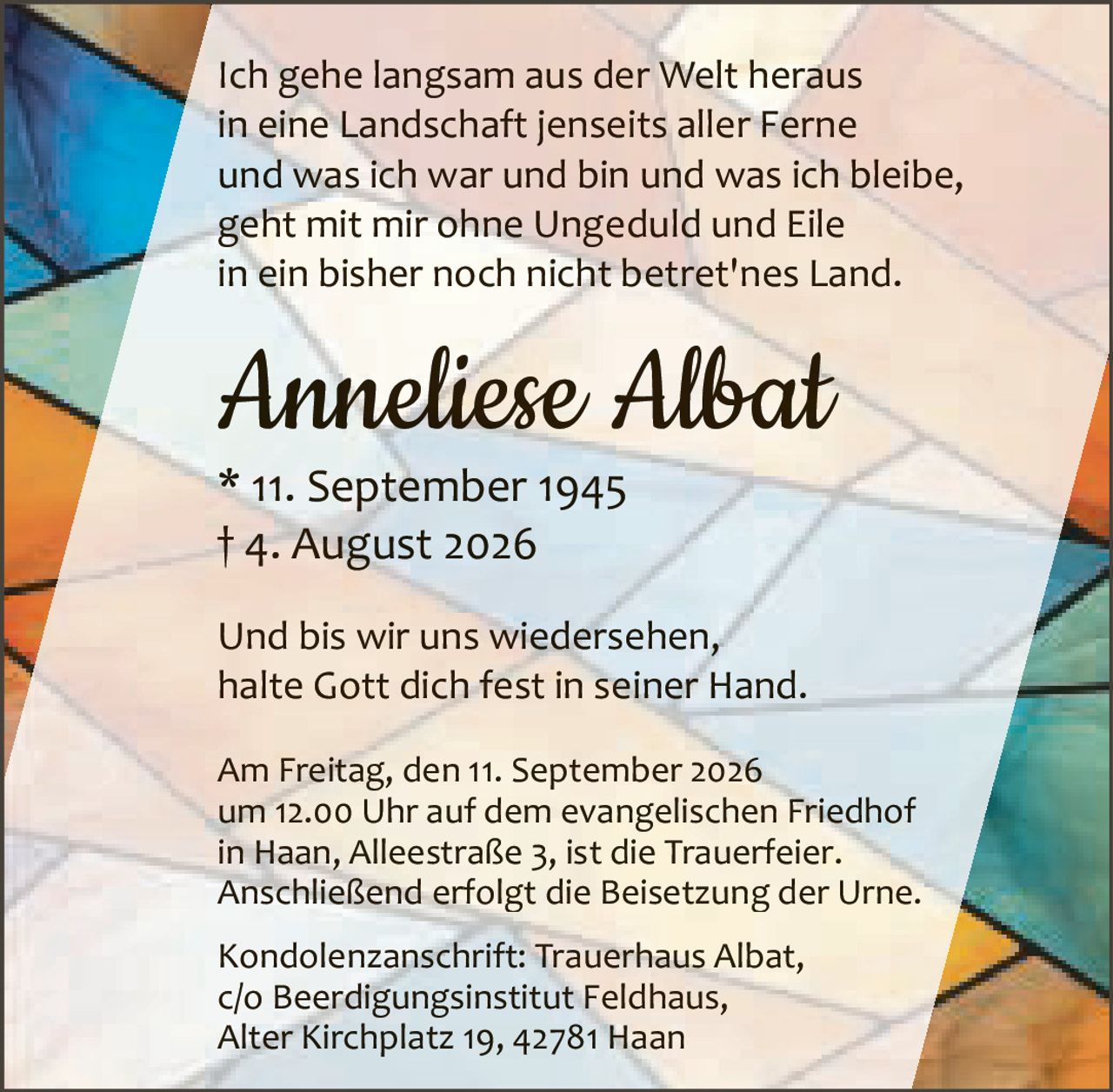 <p>Und bis wir uns wiedersehen,<br>halte Gott dich fest in seiner Hand.</p>

<p>Ich gehe langsam aus der Welt heraus<br>in eine Landschaft jenseits aller Ferne<br>und was ich war und bin und was ich bleibe,<br>geht mit mir ohne Ungeduld und Eile<br>in ein bisher noch nicht betret'nes Land.</p>

<p>* 11. September 1945<br>† 4. August 2026</p>

<p><strong>Anneliese Albat</strong></p>

<p>Am Freitag, den 11. September 2026<br>um 12.00 Uhr auf dem evangelischen Friedhof<br>in Haan, Alleestraße 3, ist die Trauerfeier.<br>Anschließend erfolgt die Beisetzung der Urne.</p>

<p>Kondolenzanschrift: Trauerhaus Albat,<br>c/o Beerdigungsinstitut Feldhaus,<br>Alter Kirchplatz 19, 42781 Haan</p>