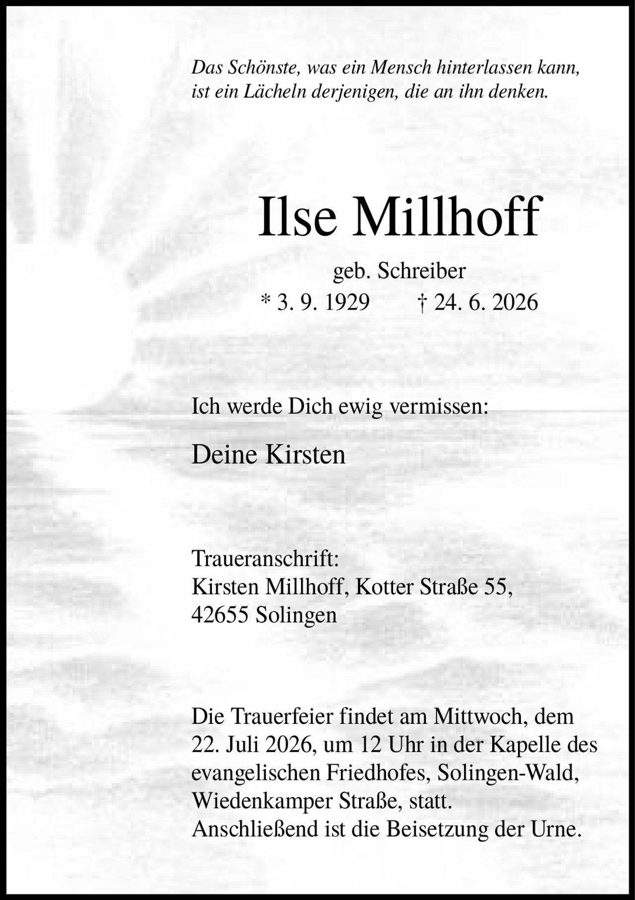 <p><i>Das Schönste, was ein Mensch hinterlassen kann, ist ein Lächeln derjenigen, die an ihn denken.</i></p>

<p><strong>Ilse Millhoff</strong><br>geb. Schreiber<br>* 3. 9. 1929 † 24. 6. 2026</p>

<p>Ich werde Dich ewig vermissen:<br>Deine Kirsten</p>

<p><strong>Traueranschrift:</strong><br>Kirsten Millhoff, Kotter Straße 55, 42655 Solingen</p>

<p>Die Trauerfeier findet am Mittwoch, dem 22. Juli 2026, um 12 Uhr in der Kapelle des evangelischen Friedhofes, Solingen-Wald, Wiedenkamper Straße, statt. Anschließend ist die Beisetzung der Urne.</p>