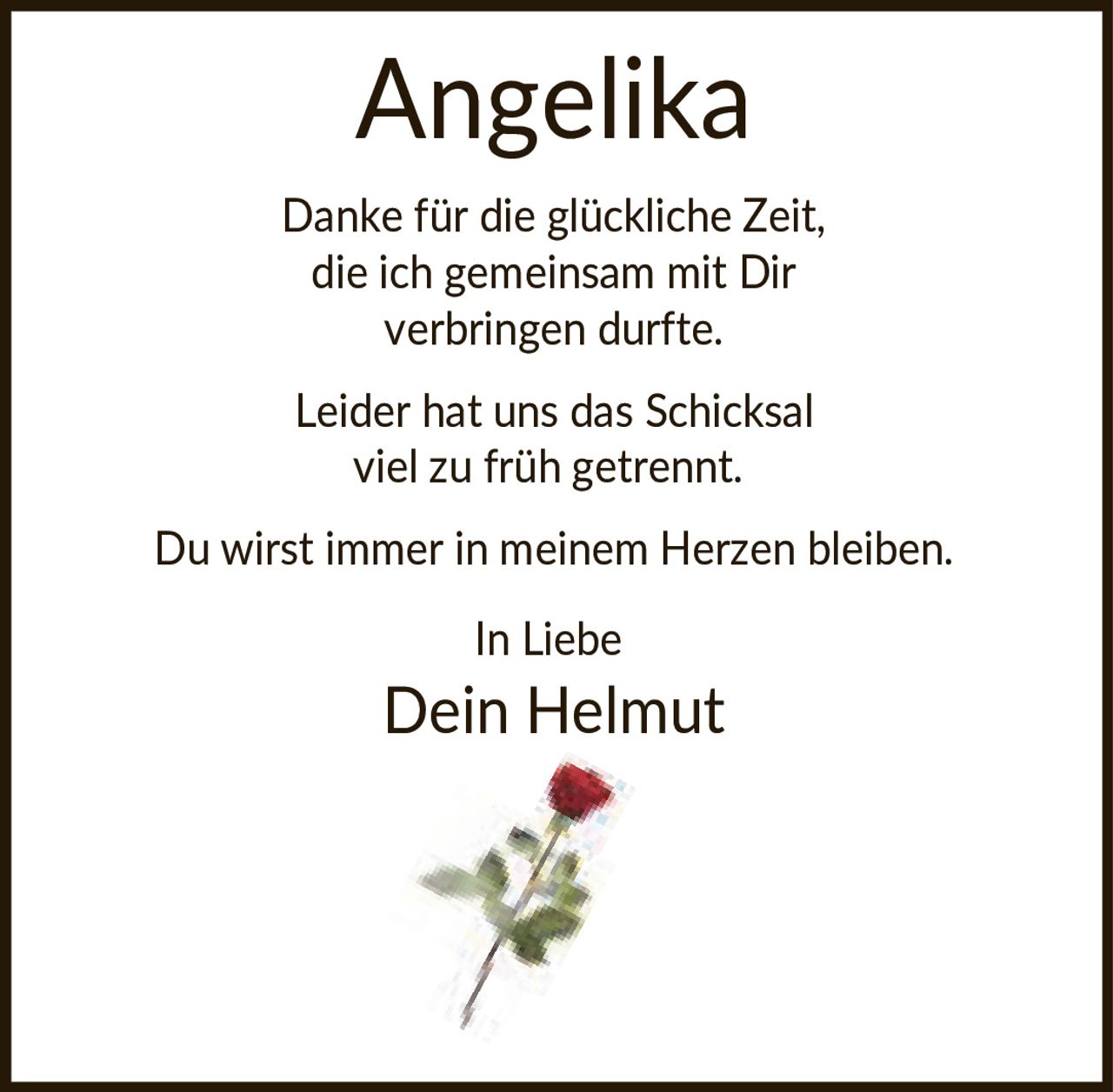 <p>Danke für die glückliche Zeit, die ich gemeinsam mit Dir verbringen durfte.</p><p>Leider hat uns das Schicksal viel zu früh getrennt.</p><p>Du wirst immer in meinem Herzen bleiben.</p><p>In Liebe<br>Dein Helmut</p>