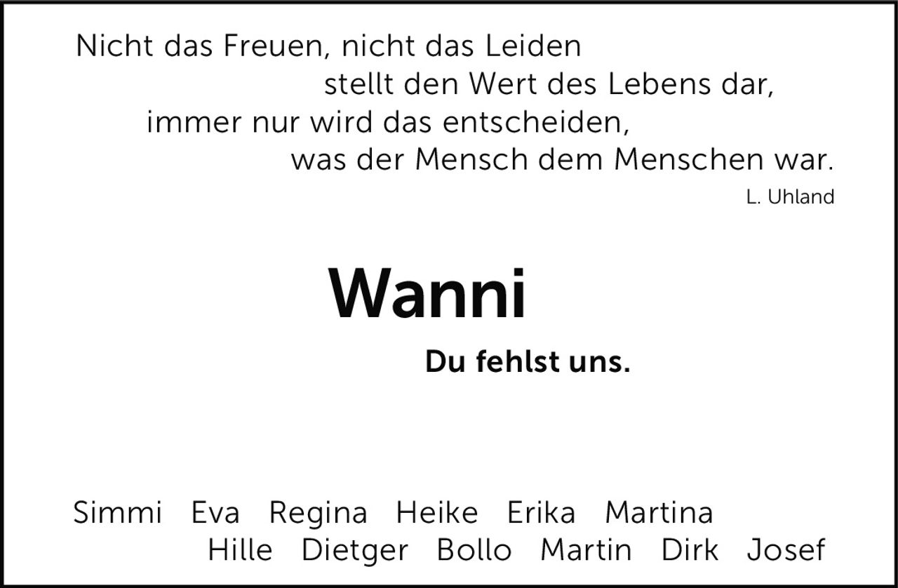 <p>Nicht das Freuen, nicht das Leiden<br>stellt den Wert des Lebens dar,<br>immer nur wird das entscheiden,<br>was der Mensch dem Menschen war.</p><p><i>L. Uhland</i></p><p>Du fehlst uns.</p><p>Simmi Eva Regina Heike Erika Martina<br>Hille Dietger Bollo Martin Dirk Josef</p>