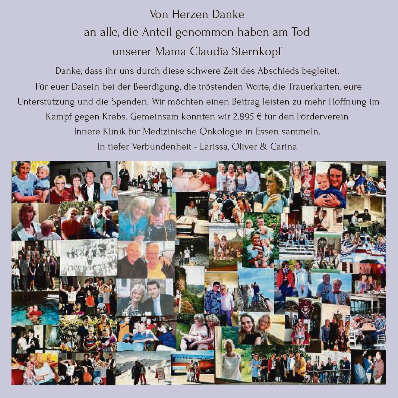 <p><strong>Von Herzen Danke</strong></p>
<p>an alle, die Anteil genommen haben am Tod<br>unserer Mama Claudia Sternkopf</p>
<p>Danke, dass ihr uns durch diese schwere Zeit des Abschieds begleitet.<br>Für euer Dasein bei der Beerdigung, die tröstenden Worte, die Trauerkarten, eure Unterstützung und die Spenden. Wir möchten einen Beitrag leisten zu mehr Hoffnung im Kampf gegen Krebs. Gemeinsam konnten wir 2.895 € für den Förderverein Innere Klinik für Medizinische Onkologie in Essen sammeln.</p>
<p>In tiefer Verbundenheit - Larissa, Oliver & Carina</p>