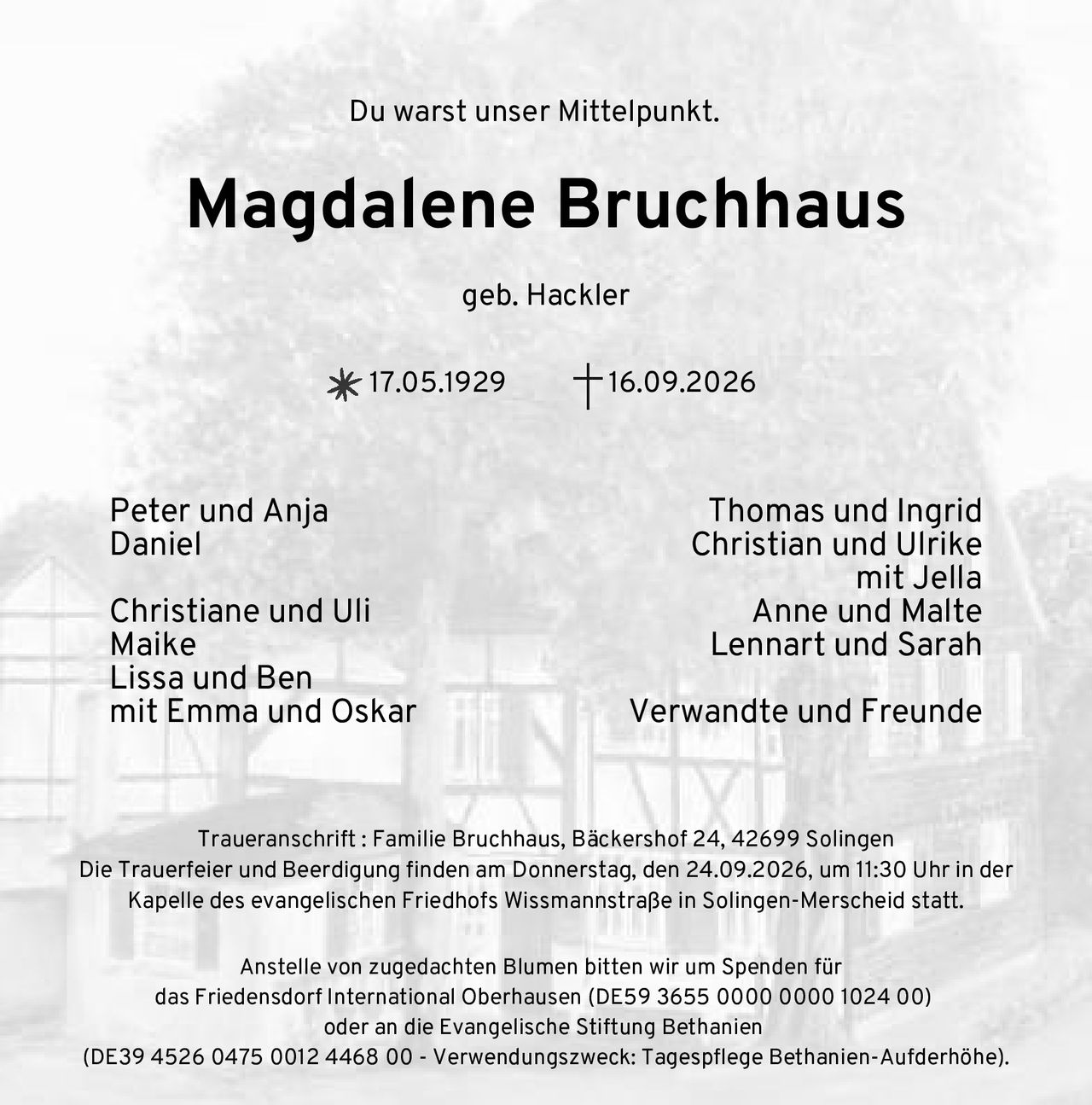 <p>Du warst unser Mittelpunkt.</p>
<p><strong>Magdalene Bruchhaus</strong><br/>geb. Hackler<br/>17.05.1929 – 16.09.2026</p>
<p><strong>Traueranschrift:</strong> Familie Bruchhaus, Bäckershof 24, 42699 Solingen</p>
<p>Die Trauerfeier und Beerdigung finden am Donnerstag, den 24.09.2026, um 11:30 Uhr in der Kapelle des evangelischen Friedhofs Wissmannstraße in Solingen-Merscheid statt.</p>
<p>Anstelle von zugedachten Blumen bitten wir um Spenden für das Friedensdorf International Oberhausen (DE59 3655 0000 0000 1024 00) oder an die Evangelische Stiftung Bethanien (DE39 4526 0475 0012 4468 00 - Verwendungszweck: Tagespflege Bethanien-Aufderhöhe).</p>
<p>Peter und Anja<br/>Daniel<br/><br/>Christiane und Uli<br/>Maike<br/>Lissa und Ben<br/>mit Emma und Oskar<br/><br/>Thomas und Ingrid<br/>Christian und Ulrike<br/>mit Jella<br/>Anne und Malte<br/>Lennart und Sarah<br/><br/>Verwandte und Freunde</p>