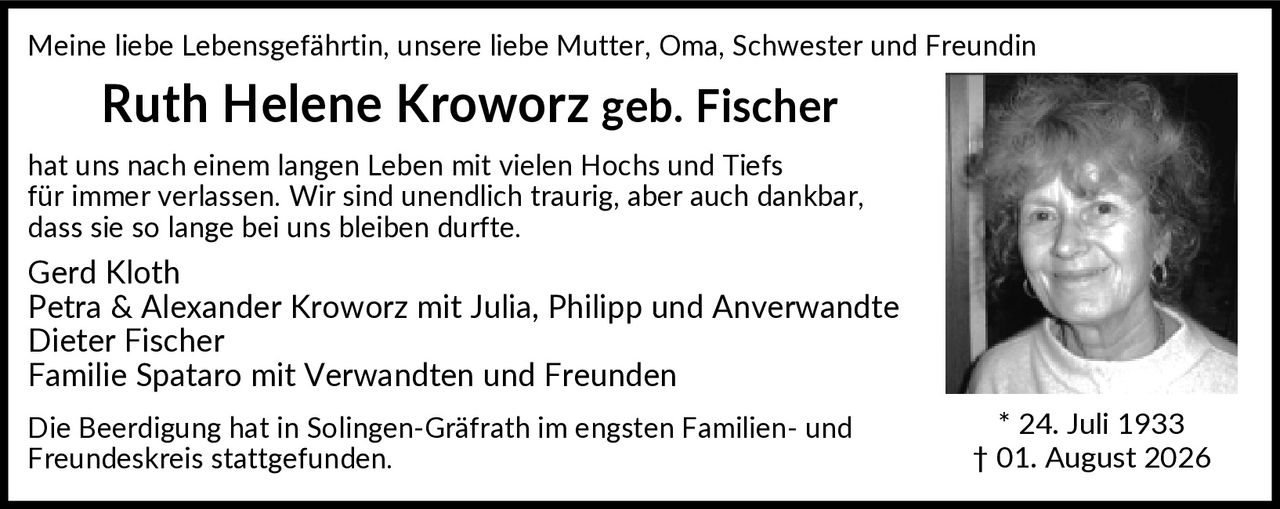<p>Meine liebe Lebensgefährtin, unsere liebe Mutter, Oma, Schwester und Freundin</p>
<p><strong>Ruth Helene Kroworz geb. Fischer</strong></p>
<p>hat uns nach einem langen Leben mit vielen Hochs und Tiefs für immer verlassen. Wir sind unendlich traurig, aber auch dankbar, dass sie so lange bei uns bleiben durfte.</p>
<p>Gerd Kloth<br />
Petra & Alexander Kroworz mit Julia, Philipp und Anverwandte<br />
Dieter Fischer<br />
Familie Spataro mit Verwandten und Freunden</p>
<p>Die Beerdigung hat in Solingen-Gräfrath im engsten Familien- und Freundeskreis stattgefunden.</p>
<p>* 24. Juli 1933  † 01. August 2026</p>
