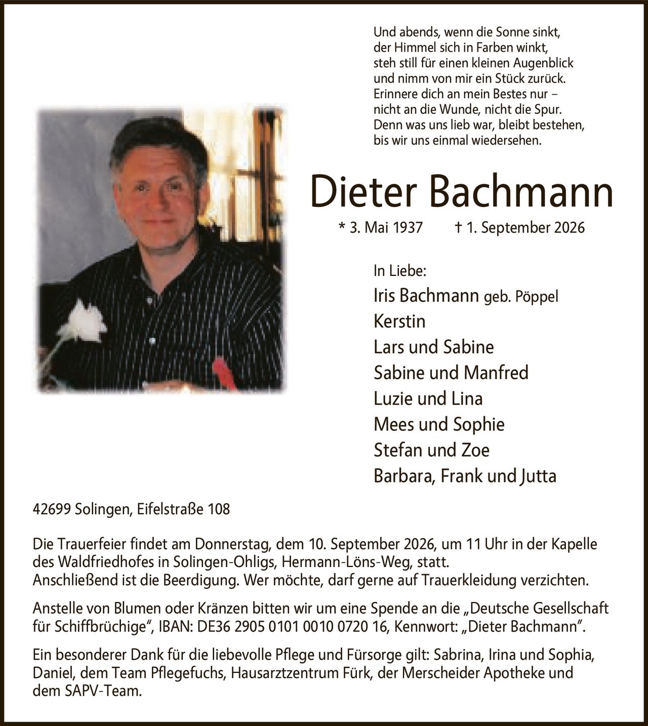 <p>Und abends, wenn die Sonne sinkt, der Himmel sich in Farben winkt, steh still für einen kleinen Augenblick und nimm von mir ein Stück zurück. Erinnere dich an mein Bestes nur – nicht an die Wunde, nicht die Spur. Denn was uns lieb war, bleibt bestehen, bis wir uns einmal wiedersehen.</p>

<p><strong>Dieter Bachmann</strong><br>* 3. Mai 1937 † 1. September 2026</p>

<p><strong>In Liebe:</strong><br>Iris Bachmann geb. Pöppel<br>Kerstin<br>Lars und Sabine<br>Sabine und Manfred<br>Luzie und Lina<br>Mees und Sophie<br>Stefan und Zoe<br>Barbara, Frank und Jutta</p>

<p>42699 Solingen, Eifelstraße 108</p>

<p>Die Trauerfeier findet am Donnerstag, dem 10. September 2026, um 11 Uhr in der Kapelle des Waldfriedhofes in Solingen-Ohligs, Hermann-Löns-Weg, statt. Anschließend ist die Beerdigung. Wer möchte, darf gerne auf Trauerkleidung verzichten.</p>

<p>Anstelle von Blumen oder Kränzen bitten wir um eine Spende an die „Deutsche Gesellschaft für Schiffbrüchige", IBAN: DE36 2905 0101 0010 0720 16, Kennwort: „Dieter Bachmann".</p>

<p>Ein besonderer Dank für die liebevolle Pflege und Fürsorge gilt: Sabrina, Irina und Sophia, Daniel, dem Team Pflegefuchs, Hausarztzentrum Fürk, der Merscheider Apotheke und dem SAPV-Team.</p>
