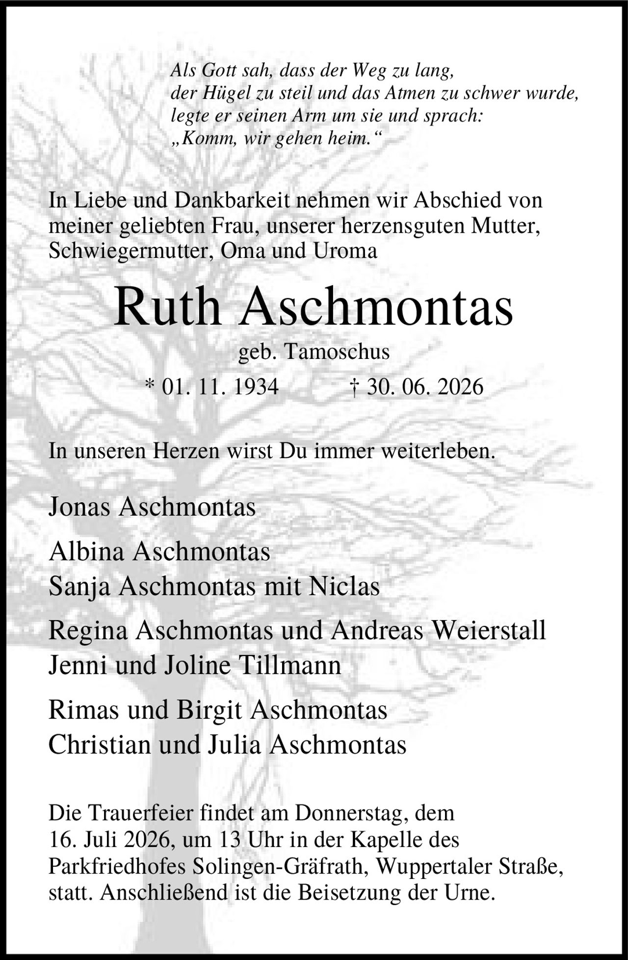 <p><i>Als Gott sah, dass der Weg zu lang, der Hügel zu steil und das Atmen zu schwer wurde, legte er seinen Arm um sie und sprach: „Komm, wir gehen heim."</i></p>

<p>In Liebe und Dankbarkeit nehmen wir Abschied von meiner geliebten Frau, unserer herzensguten Mutter, Schwiegermutter, Oma und Uroma</p>

<p><strong>Ruth Aschmontas</strong><br/>geb. Tamoschus<br/>* 01. 11. 1934 † 30. 06. 2026</p>

<p>In unseren Herzen wirst Du immer weiterleben.</p>

<p>Jonas Aschmontas<br/>Albina Aschmontas<br/>Sanja Aschmontas mit Niclas<br/>Regina Aschmontas und Andreas Weierstall<br/>Jenni und Joline Tillmann<br/>Rimas und Birgit Aschmontas<br/>Christian und Julia Aschmontas</p>

<p>Die Trauerfeier findet am Donnerstag, dem 16. Juli 2026, um 13 Uhr in der Kapelle des Parkfriedhofes Solingen-Gräfrath, Wuppertaler Straße, statt. Anschließend ist die Beisetzung der Urne.</p>