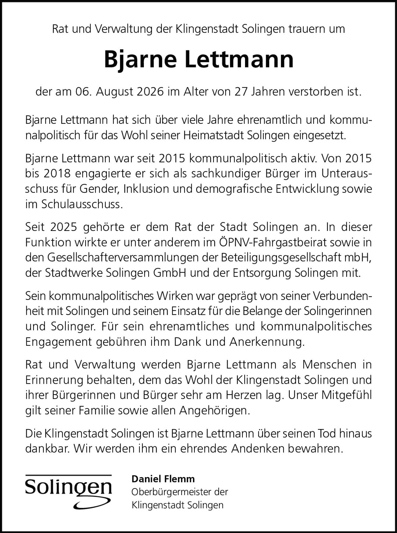 <p>Rat und Verwaltung der Klingenstadt Solingen trauern um</p>

<p><strong>Bjarne Lettmann</strong></p>

<p>der am 06. August 2026 im Alter von 27 Jahren verstorben ist.</p>

<p>Bjarne Lettmann hat sich über viele Jahre ehrenamtlich und kommunalpolitisch für das Wohl seiner Heimatstadt Solingen eingesetzt.</p>

<p>Bjarne Lettmann war seit 2015 kommunalpolitisch aktiv. Von 2015 bis 2018 engagierte er sich als sachkundiger Bürger im Unterausschuss für Gender, Inklusion und demografische Entwicklung sowie im Schulausschuss.</p>

<p>Seit 2025 gehörte er dem Rat der Stadt Solingen an. In dieser Funktion wirkte er unter anderem im ÖPNV-Fahrgastbeirat sowie in den Gesellschafterversammlungen der Beteiligungsgesellschaft mbH, der Stadtwerke Solingen GmbH und der Entsorgung Solingen mit.</p>

<p>Sein kommunalpolitisches Wirken war geprägt von seiner Verbundenheit mit Solingen und seinem Einsatz für die Belange der Solingerinnen und Solinger. Für sein ehrenamtliches und kommunalpolitisches Engagement gebühren ihm Dank und Anerkennung.</p>

<p>Rat und Verwaltung werden Bjarne Lettmann als Menschen in Erinnerung behalten, dem das Wohl der Klingenstadt Solingen und ihrer Bürgerinnen und Bürger sehr am Herzen lag. Unser Mitgefühl gilt seiner Familie sowie allen Angehörigen.</p>

<p>Die Klingenstadt Solingen ist Bjarne Lettmann über seinen Tod hinaus dankbar. Wir werden ihm ein ehrendes Andenken bewahren.</p>

<p>Daniel Flemm<br>Oberbürgermeister der<br>Klingenstadt Solingen</p>